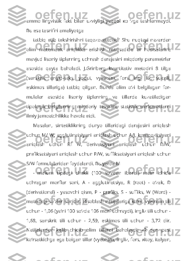 ammo   lingvistik   fakt   bilan   uzviyligi   yaqqol   ко   ‘zga   tashlanmaydi.
Bu esa tasnifni amaliyotga
tatbiq   etib   tekshirishni   taqozo   etadi». 5
'   Shu   nuqtayi   nazardan
olim   matema tik   aniqlikka   erishish   maqsadida   til   hodisalarini,
mavjud lisoniy tiplarning uchrash darajasini miqdoriy parametrlar
asosida   qayta   baholadi.   J.Grinberg   kvantitativ   metodni   8   tilga
(sanskrit,   anglo-saks,   yoqut,   vyetnam,   fors,   ing-   liz,   suaxili,
eskimos   tillariga)   tatbiq   qilgan.   Bunda   olim   o‘zi   belgilagan   for-
mulalar   asosida   lisoniy   tiplarning   va   tillarda   kuzatiladigan
tipologik   belgi larning   miqdoriy   tavsifini,   statistik   ma’lumotlarni
ilmiy jamoatchilikka havola etdi.
Masalan,   sintetiklikning   dunyo   tillaridagi   darajasini   aniqlash
uchun   М /   W,   agglutinatsiyani   aniqlash   uchun   A/J,   kompozitsiyani
aniqlash   uchun   RI   W,   derivatsiyani   aniqlash   uchun   D/W,
prefiksatsiyani aniqlash uchun P/W, suffiksatsiyani aniqlash uchun
S/W formulalaridan foydalandi. Bu yerda M
- ma’lum   tipdagi   chekli   (100   so‘zdan   iborat)   matn   ichida
uchragan   morflar   soni,   A   -   agglutinatsiya,   R   (root)   -   o‘zak,   D
(derivational)   -   yasovchi   qism,   P   -   prefiks,   S   -   suffiks,   W   (Word)   -
matndagi  so'zlar  sonidir. Hisoblash  natijalariga  ko‘ra,  vyetnam  tili
uchun - 1,06 (ya’ni 100 so‘zda 106 morf uchraydi), ingliz tili uchun -
1,68,   sanskrit   tili   uchun   -   2,59,   eskimos   tili   uchun   -   3,72   dir.
Natijalardan   kelib   chiqib   olim   tillarni   baholaydi:   «2   dan   past
ko‘rsatkichga ega boigan tillar (vyetnam, ingliz, fors, xitoy, italyan, 