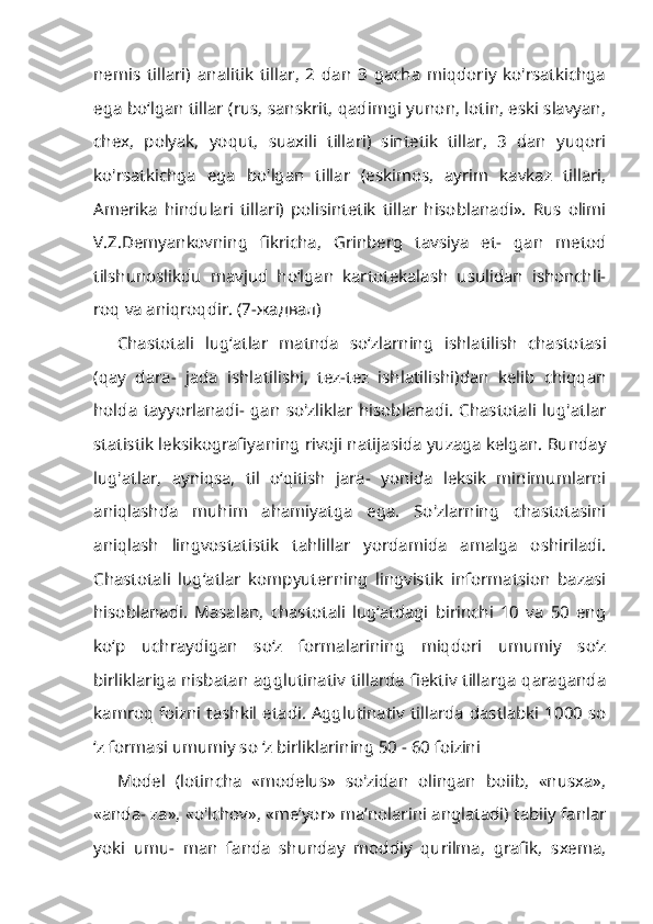 nemis   tillari)   analitik   tillar,   2   dan   3   gacha   miqdoriy   ko'rsatkichga
ega bo‘lgan tillar (rus, sanskrit, qadimgi yunon, lotin, eski slavyan,
chex,   polyak,   yoqut,   suaxili   tillari)   sintetik   tillar,   3   dan   yuqori
ko'rsatkichga   ega   bo'lgan   tillar   (eskimos,   ayrim   kavkaz   tillari,
Amerika   hindulari   tillari)   polisintetik   tillar   hisoblanadi».   Rus   olimi
V.Z.Demyankovning   fikricha,   Grinberg   tavsiya   et-   gan   metod
tilshunoslikdu   mavjud   ho‘lgan   kartotekalash   usulidan   ishonchli-
roq va aniqroqdir. (7- жадвал )
Chastotali   lug‘atlar   matnda   so‘zlarning   ishlatilish   chastotasi
(qay   dara-   jada   ishlatilishi,   tez-tez   ishlatilishi)dan   kelib   chiqqan
holda   tayyorlanadi-   gan   so'zliklar   hisoblanadi.   Chastotali   lug'atlar
statistik leksikografiyaning rivoji natijasida yuzaga kelgan. Bunday
lug'atlar,   ayniqsa,   til   o‘qitish   jara-   yonida   leksik   minimumlarni
aniqlashda   muhim   ahamiyatga   ega.   So'zlarning   chastotasini
aniqlash   lingvostatistik   tahlillar   yordamida   amalga   oshiriladi.
Chastotali   lug‘atlar   kompyuterning   lingvistik   informatsion   bazasi
hisobla nadi.   Masalan,   chastotali   lug‘atdagi   birinchi   10   va   50   eng
ko‘p   uchraydigan   so‘z   formalarining   miqdori   umumiy   so‘z
birliklariga nisbatan agglutinativ tillarda fiektiv tillarga qaraganda
kamroq foizni tashkil etadi. Agglutinativ tillarda dastlabki 1000 so
‘z formasi umumiy so ‘z birliklarining 50 - 60 foizini
Model   (lotincha   «modelus»   so'zidan   olingan   boiib,   «nusxa»,
«anda- za», «o'lchov», «me’yor» ma’nolarini anglatadi) tabiiy fanlar
yoki   umu-   man   fanda   shunday   moddiy   qurilma,   grafik,   sxema, 