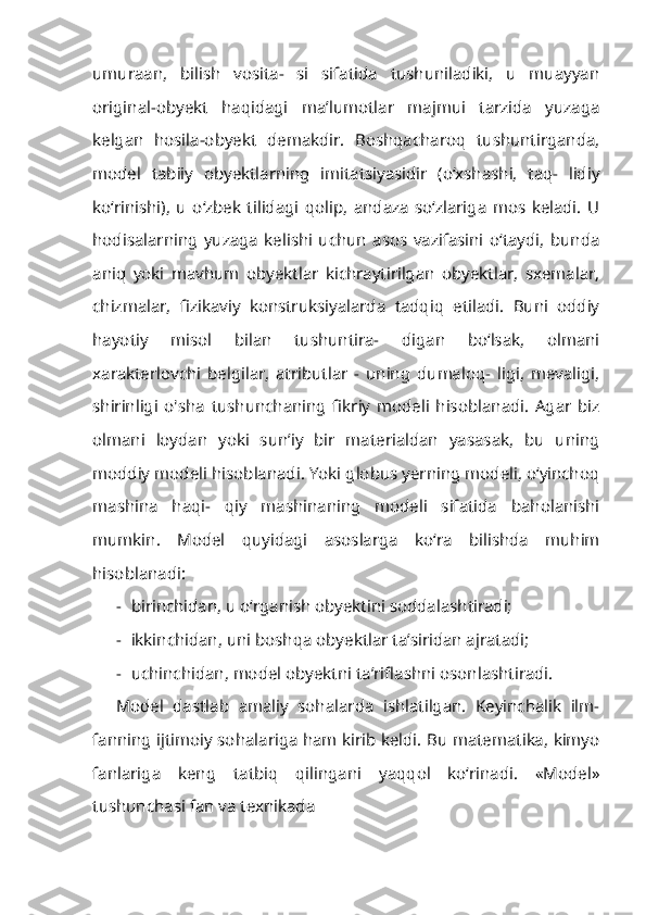 umuraan,   bilish   vosita-   si   sifatida   tushuniladiki,   u   muayyan
original-obyekt   haqidagi   ma’lumotlar   majmui   tarzida   yuzaga
kelgan   hosila-obyekt   demakdir.   Boshqacharoq   tushuntirganda,
model   tabiiy   obyektlarning   imitatsiyasidir   (o‘xshashi,   taq-   lidiy
ko‘rinishi),   u   o‘zbek   tilidagi   qolip,   andaza   so‘zlariga   mos   keladi.   U
hodisalarning   yuzaga   kelishi   uchun   asos   vazifasini   o‘taydi,   bunda
aniq   yoki   mavhum   obyektlar   kichraytirilgan   obyektlar,   sxemalar,
chizmalar,   fizikaviy   konstruksiyalarda   tadqiq   etiladi.   Buni   oddiy
hayotiy   misol   bilan   tushuntira-   digan   bo‘lsak,   olmani
xarakterlovchi   belgilar,   atributlar   -   uning   dumaloq-   ligi,   mevaligi,
shirinligi   o'sha   tushunchaning   fikriy   modeli   hisoblanadi.   Agar   biz
olmani   loydan   yoki   sun’iy   bir   materialdan   yasasak,   bu   uning
moddiy modeli hisoblanadi. Yoki globus yerning modeli, o‘yinchoq
mashina   haqi-   qiy   mashinaning   modeli   sifatida   baholanishi
mumkin.   Model   quyidagi   asoslarga   ko‘ra   bilishda   muhim
hisoblanadi:
- birinchidan, u o‘rganish obyektini soddalashtiradi;
- ikkinchidan, uni boshqa obyektlar ta’siridan ajratadi;
- uchinchidan, model obyektni ta’riflashni osonlashtiradi.
Model   dastlab   amaliy   sohalarda   ishlatilgan.   Keyinchalik   ilm-
fanning ijtimoiy sohalariga ham kirib keldi. Bu matematika, kimyo
fanlariga   keng   tatbiq   qilingani   yaqqol   ko‘rinadi.   «Model»
tushunchasi fan va texnikada 