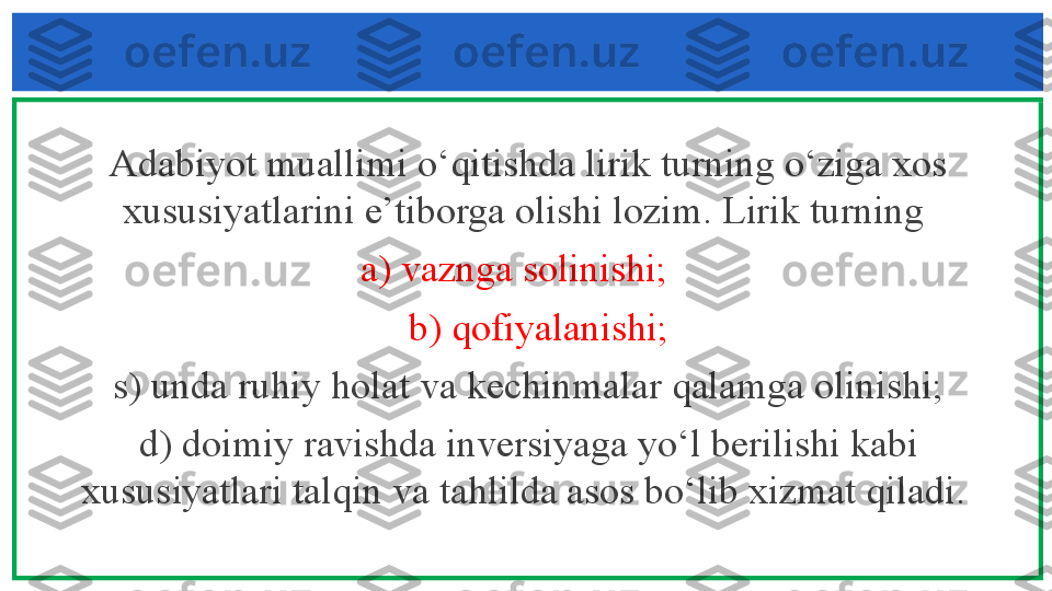 Adabiyot muallimi o‘qitishda lirik turning o‘ziga xos 
xususiyatlarini e’tiborga olishi lozim. Lirik turning 
       a) vaznga solinishi;         
   b) qofiyalanishi;
  s) unda ruhiy holat va kechinmalar qalamga olinishi; 
d) doimiy ravishda inversiyaga yo‘l berilishi kabi 
xususiyatlari talqin va tahlilda asos bo‘lib xizmat qiladi.  