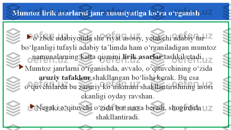 Mumtoz lirik asarlarni janr xususiyatiga ko‘ra o‘rganish 

o‘zbek adabiyotida she’riyat asosiy, yetakchi adabiy tur 
bo‘lganligi tufayli adabiy ta’limda ham o‘rganiladigan mumtoz 
namunalarning katta qismini  lirik asarlar  tashkil etadi. 

Mumtoz janrlarni o‘rganishda, avvalo, o‘qituvchining o‘zida 
aruziy tafakkur  shakllangan bo‘lishi kerak. Bu esa 
o‘quvchilarda bu zaruriy ko‘nikmani shakllantirishning asosi 
ekanligi oyday ravshan. 

Negaki o‘qituvchi o‘zida bor narsa beradi, shogirdida 
shakllantiradi.  