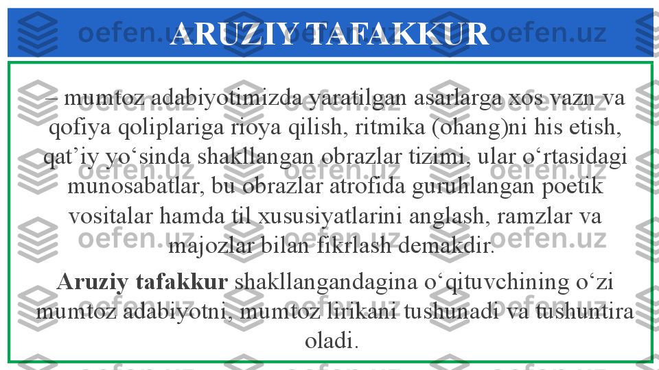 ARUZIY TAFAKKUR
–  mumtoz adabiyotimizda yaratilgan asarlarga xos vazn va 
qofiya qoliplariga rioya qilish, ritmika (ohang)ni his etish, 
qat’iy yo‘sinda shakllangan obrazlar tizimi, ular o‘rtasidagi 
munosabatlar, bu obrazlar atrofida guruhlangan poetik 
vositalar hamda til xususiyatlarini anglash, ramzlar va 
majozlar bilan fikrlash demakdir. 
Aruziy tafakkur  shakllangandagina o‘qituvchining o‘zi 
mumtoz adabiyotni, mumtoz lirikani tushunadi va tushuntira 
oladi.  