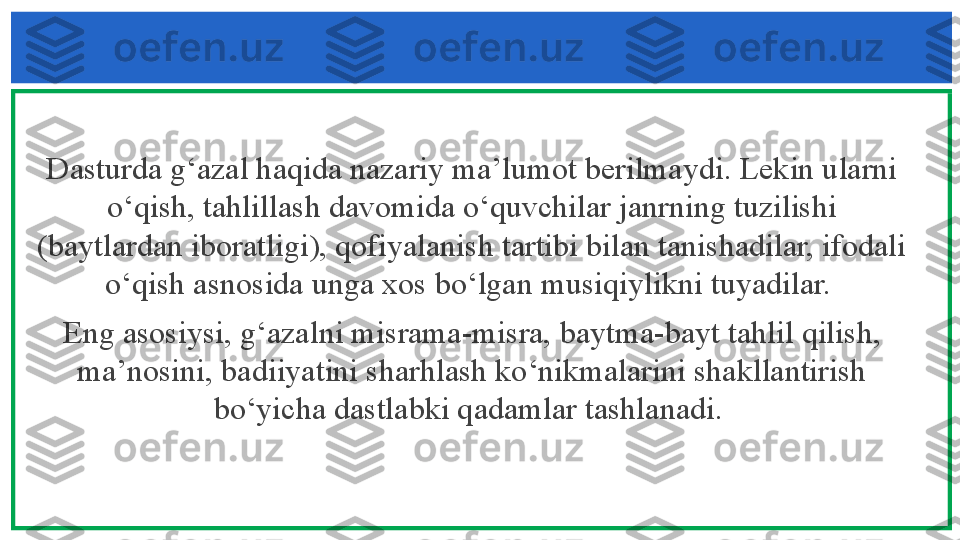 Dasturda g‘azal haqida nazariy ma’lumot berilmaydi. Lekin ularni 
o‘qish, tahlillash davomida o‘quvchilar janrning tuzilishi 
(baytlardan iboratligi), qofiyalanish tartibi bilan tanishadilar, ifodali 
o‘qish asnosida unga xos bo‘lgan musiqiylikni tuyadilar. 
Eng asosiysi, g‘azalni misrama-misra, baytma-bayt tahlil qilish, 
ma’nosini, badiiyatini sharhlash ko‘nikmalarini shakllantirish 
bo‘yicha dastlabki qadamlar tashlanadi.  