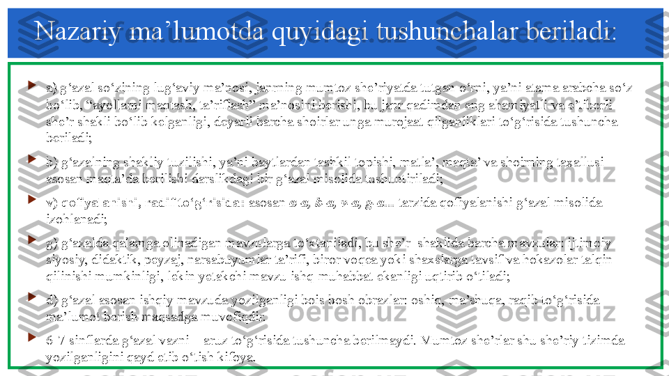 Nazariy ma’lumotda quyidagi tushunchalar beriladi: 

a) g‘azal so‘zining lug‘aviy ma’nosi, janrning mumtoz she’riyatda tutgan o‘rni, ya’ni atama arabcha so‘z 
bo‘lib, “ayollarni maqtash, ta’riflash” ma’nosini berishi, bu janr qadimdan eng ahamiyatli va e’tiborli 
she’r shakli bo‘lib kelganligi, deyarli barcha shoirlar unga murojaat qilganliklari to‘g‘risida tushuncha 
beriladi; 

b) g‘azalning shakliy tuzilishi, ya’ni baytlardan tashkil topishi, matla’, maqta’ va shoirning taxallusi 
asosan maqta’da berilishi darslikdagi bir g‘azal misolida tushuntiriladi; 

v) qofiyalanishi, radif to‘g‘risida:  asosan  a-a, b-a, v-a, g-a...  tarzida qofiyalanishi g‘azal misolida 
izohlanadi; 

g) g‘azalda qalamga olinadigan mavzularga to‘xtaniladi, bu she’r  shaklida barcha mavzular: ijtimoiy-
siyosiy, didaktik, peyzaj, narsabuyumlar ta’rifi, biror voqea yoki shaxslarga tavsif va hokazolar talqin 
qilinishi mumkinligi, lekin yetakchi mavzu ishq-muhabbat ekanligi uqtirib o‘tiladi; 

d) g‘azal asosan ishqiy mavzuda yozilganligi bois bosh obrazlar: oshiq, ma’shuqa, raqib to‘g‘risida 
ma’lumot berish maqsadga muvofiqdir. 

6-7-sinflarda g‘azal vazni – aruz to‘g‘risida tushuncha berilmaydi. Mumtoz she’rlar shu she’riy tizimda 
yozilganligini qayd etib o‘tish kifoya.   