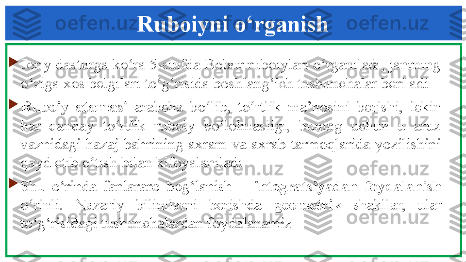 Ruboiyni o‘rganish

Joriy dasturga ko‘ra 5-sinfda Bobur ruboiylari o‘rganiladi, janrning 
o‘ziga xos belgilari to‘g‘risida boshlang‘ich tushunchalar beriladi. 

Ruboiy  atamasi  arabcha  bo‘lib,  to‘rtlik  ma’nosini  berishi,  lekin 
har  qanday  to‘rtlik  ruboiy  bo‘lolmasligi,  buning  uchun  u  aruz 
vaznidagi  hazaj  bahrining  axram  va  axrab  tarmoqlarida  yozilishini 
qayd etib o‘tish bilan kifoyalaniladi. 

Shu  o‘rinda  fanlararo  bog‘lanish  –  integratsiyadan  foydalanish 
o‘rinli.  Nazariy  bilimlarni  berishda  geometrik   shakllar,  ular 
to‘g‘risidagi tushunchalardan foydalanamiz. 