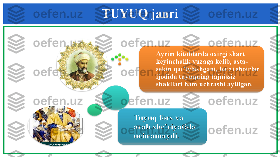 TUYUQ janri
Tuyuq  fors va 
arab she’riyatida 
uchramaydi .    Ayrim kitoblarda oxirgi shart 
keyinchalik yuzaga kelib, asta-
sekin qat’iylashgani, ba’zi shoirlar 
ijodida tuyuqning tajnissiz 
shakllari ham uchrashi aytilgan.                 