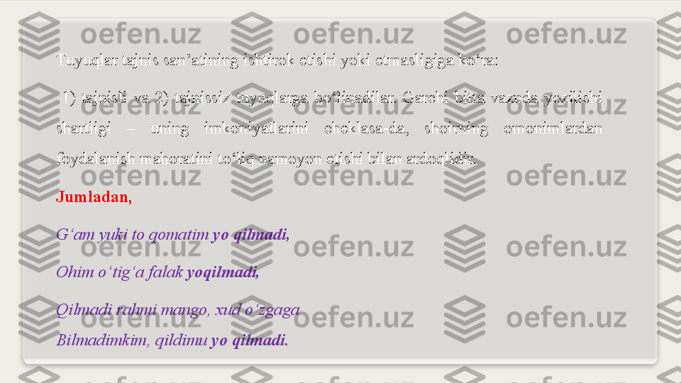 Tuyuqlar tajnis san’atining ishtirok etishi yoki etmasligiga ko‘ra:
  1)  tajnisli  va  2)  tajnissiz  tuyuqlarga  bo‘linadilar.  Garchi  bitta  vaznda  yozilishi 
shartligi  –  uning  imkoniyatlarini  cheklasa-da,  shoirning  omonimlardan 
foydalanish mahoratini to‘liq namoyon etishi bilan ardoqlidir.
Jumladan,
G‘am yuki to qomatim  yo qilmadi,
Ohim o‘tig‘a falak  yoqilmadi,
Qilmadi rahmi mango, xud o‘zgaga
Bilmadimkim, qildimu  yo qilmadi.  