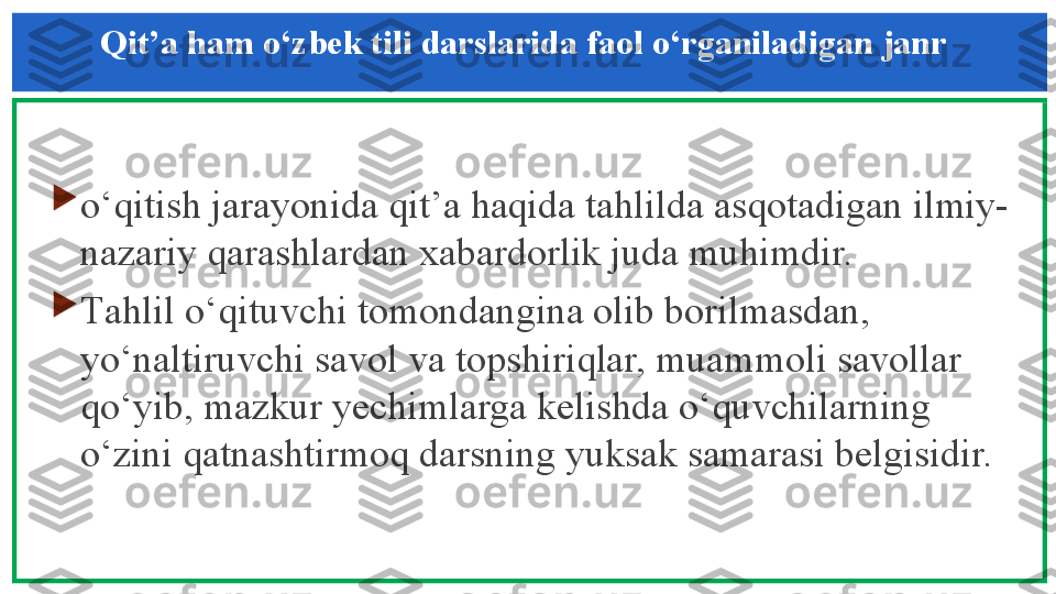 Qit’a ham o‘zbek tili darslarida faol o‘rganiladigan janr 

o‘qitish jarayonida qit’a haqida tahlilda asqotadigan ilmiy-
nazariy qarashlardan xabardorlik juda muhimdir. 

Т ahlil o‘qituvchi tomondangina olib borilmasdan, 
yo‘naltiruvchi savol va topshiriqlar, muammoli savollar 
qo‘yib, mazkur yechimlarga kelishda o‘quvchilarning 
o‘zini qatnashtirmoq darsning yuksak samarasi belgisidir.  