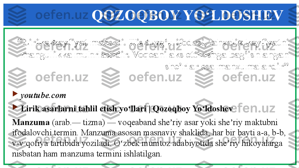 QOZOQBOY YO‘LDOSHEV
“ Lirika-kayfiyat mahsuli. His tuyg‘u ifodasi,   lahzalik kayfiyatni 
mangulikka muhrlashdir. Voqeani aks ettirishga bag‘ishlangan 
she’rlar esa manzumalardir”
                   

youtube.com

Lirik asarlarni tahlil etish yo llari | Qozoqboy Yo ldoshevʻ ʻ
Manzuma  	
(arab.— tizma) — voqeaband she riy asar yoki she riy maktubni 	ʼ ʼ
ifodalovchi termin. Manzuma asosan masnaviy shaklida, har bir bayti a-a, b-b, 
v-v qofiya tartibida yoziladi. O zbek mumtoz adabiyotida she riy hikoyalarga 	
ʻ ʼ
nisbatan ham manzuma termini ishlatilgan. 