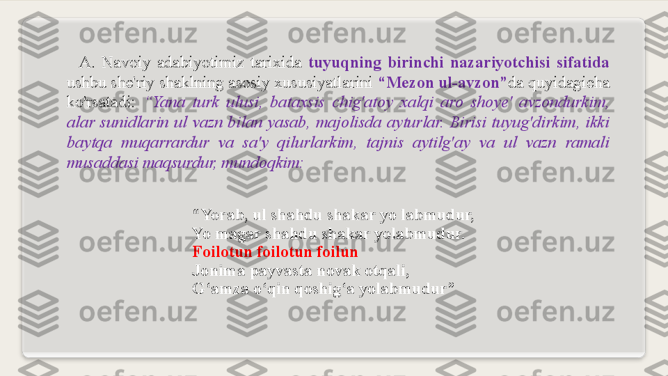     A .  Navoiy  adabiyotimiz  tarixida   tuyuqning  birinchi  nazariyotchisi  sifatida 
ushbu she'riy shaklning asosiy xususiyatlarini  “ Mezon ul-avzon ” da quyidagicha 
ko'rsatadi:  “ Yana  turk  ulusi,  bataxsis  chig'atoy  xalqi  aro  shoye'  avzondurkim, 
alar  sunidlarin  ul  vazn  bilan  yasab,  majolisda  ayturlar.  Birisi  tuyug'dirkim,  ikki 
baytqa  m uqarrardur  va  sa'y  qilurlarkim,  tajnis  aytilg'ay  va  ul  vazn  ramali 
musaddasi maqsurdur, mundoqkim:
“ Yorab, ul shahdu shakar yo labmudur,
Yo magar shahdu shakar yolabmudur.
Foilotun foilotun foilun
Jonima payvasta novak otqali,
G ‘ amza o ‘ qin qoshig ‘ a yolabmudur”  