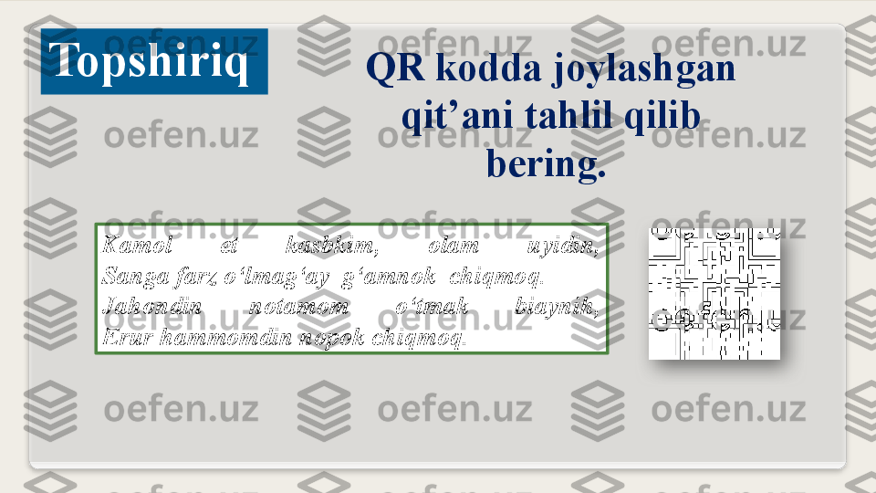 Kamol  et  kasbkim,  olam  uyidin,
Sanga farz o‘lmag‘ay  g‘amnok  chiqmoq.
Jahondin  notamom  o‘tmak  biaynih,
Erur hammomdin nopok chiqmoq.Topshiriq
QR kodda joylashgan 
qit’ani tahlil qilib 
bering.    