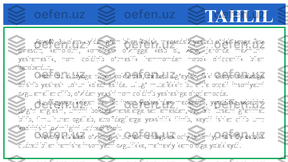 TAHLIL
              Javob:  Bu  olam  uyidan  g‘am  bilan  ketish,  maqsadsiz  yashab  o‘tish  senga  farz 
emasdir;  kamolotni,  komillikni  o‘zingga  kasb  et,  zero,  jahonda  mazmunli 
yashamaslik,  nom  qoldirib  o‘tmaslik  hammomdan  nopok  chiqqanlik  bilan 
barobardur. 
            Inson  bu  dunyoga  ruhan  poklanish,  qalban  ulg‘ayish,  ikki  dunyo  saodatiga 
erishib  yashash  uchun  keladi  aslida.  Ulug‘  mutafakkir  bu  qit’a  orqali  insoniyatni 
ezgu amallar qilib, o‘zidan yaxshi nom qoldirib yashashga chorlamoqda. 
            Bu  dunyoga  kelgan  har  bir  inson  yashashdan  maqsadini,  yaratilish  sababini 
to‘g‘ri  anglashi,  umrini  behuda  narsalarga  sarflamasdan,  har  bir  fursatni  g‘animat 
bilib,  ilmu-hunar  egallab,  atrofidagilarga  yaxshilik  ilinib,  xayrli  ishlar  qilib  umr 
kechirishi lozimligini uqtiradi shoir. 
              Navoiy  qit’alari  o‘zining  shu  mazmundagi  axloqiy-ta’limiy,  ma’rifiy-estetik 
qudrati bilan hamisha insoniyatni ezgulikka, ma’naviy kamolotga yetaklaydi. 