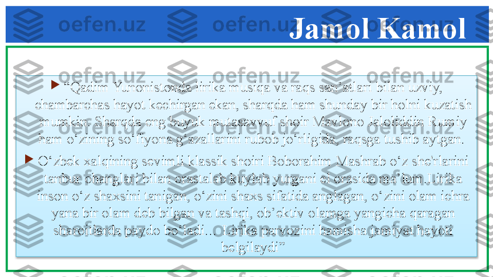 
“ Qadim Yunonistonda lirika musiqa va raqs san’atlari bilan uzviy, 
chambarchas hayot k е chirgan ekan, sharqda ham shunday bir holni kuzatish 
mumkin. Sharqda eng buyuk mutasavvuf shoir Mavlono Jaloliddin Rumiy 
ham o‘zining so‘fiyona g‘azallarini rubob jo‘rligida, raqsga tushib aytgan. 

O‘zb е k xalqining s е vimli klassik shoiri Boborahim Mashrab o‘z sh е' rlarini 
tanbur ohanglari bilan orastalab kuylab yurgani el orasida ma’lum.Lirika 
inson o‘z shaxsini tanigan, o‘zini shaxs sifatida anglagan, o‘zini olam ichra 
yana bir olam d е b bilgan va tashqi, ob’ е ktiv olamga yangicha qaragan 
sharoitlarda paydo bo‘ladi… Lirika parvozini hamisha jamiyat hayoti 
b е lgilaydi” Jamol Kamol  