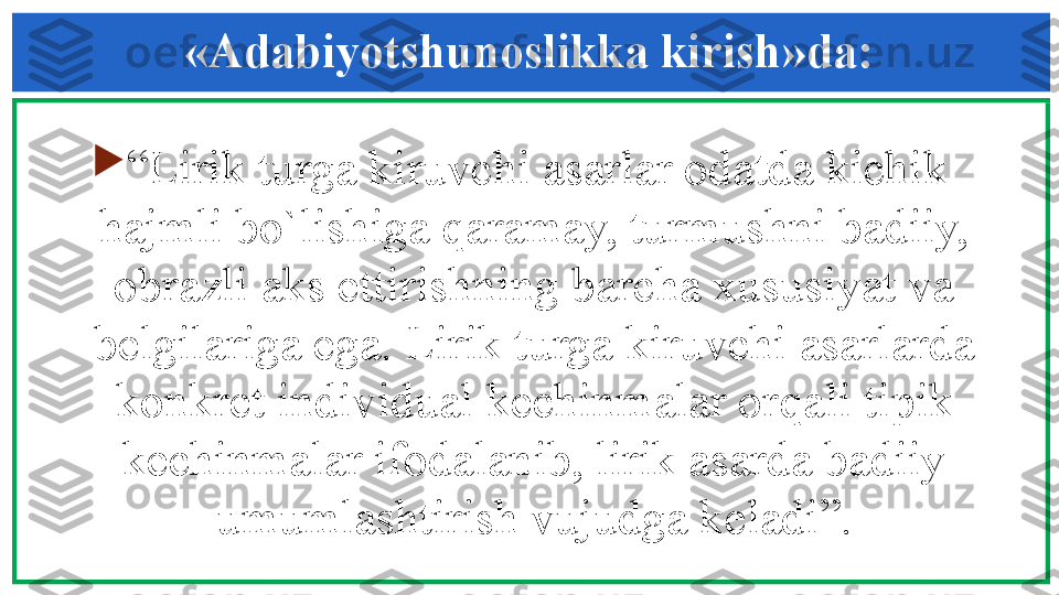 «Adabiyotshunoslikka kirish»da:

“ Lirik turga kiruvchi asarlar odatda kichik 
hajmli bo`lishiga qaramay, turmushni badiiy, 
obrazli aks ettirishning barcha xususiyat va 
b е lgilariga ega. Lirik turga kiruvchi asarlarda 
konkr е t individual k е chinmalar orqali tipik 
k е chinmalar ifodalanib, lirik asarda badiiy 
umumlashtirish vujudga k е ladi”. 