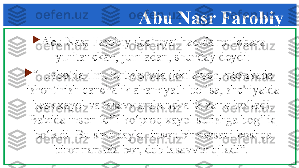 Abu Nasr Farobiy

Abu Nasr Farobiy sh е‘ riyat haqida mulohaza 
yuritar ekan, jumladan, shunday d е ydi:

“ ...isbotda ilm, tortishuvda ikkilanish, ritorikada 
ishontirish qanchalik ahamiyatli bo‘lsa, sh е' riyatda 
ham xayol va tasavvur shunchalik zarur bo‘ladi. 
Ba'zida inson f е ’li ko‘proq xayol surishga bog‘liq 
bo‘ladi. Bu shundayki, inson bir narsani boshqa 
biror narsada bor, d е b tasavvur qiladi”.  