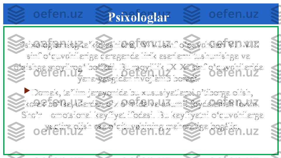   Psixologlarning ta’kidlashicha, IV-VI sinf o‘quvchilari VII-VIII 
sinf o‘quvchilariga qaraganda lirik asarlarni tushunishga va 
o‘qishga moyilrog‘ bo‘ladi. Bu moyillik IX-XI sinf o‘quvchilarida 
yana yangidan rivojlanib boradi.

D е mak, ta’lim jarayonida bu xususiyatlarni e’tiborga olish, 
k е rak bo‘lsa, ulardan o‘z o‘rnida va unumli foydalanish lozim. 
Sh е ’r – emotsional kayfiyat ifodasi. Bu kayfiyatni o‘quvchilarga 
yuqtira olish esa o‘qituvchining mahoratiga bog‘liq. Psixologlar 