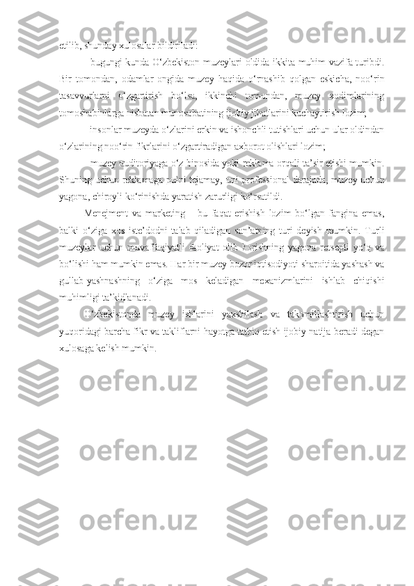 etilib, shunday xulosalar bildiriladi: 
- bugungi kunda O‘zbekiston muzeylari oldida ikkita muhim vazifa turibdi.
Bir   tomondan,   odamlar   ongida   muzey   haqida   o‘rnashib   qolgan   eskicha,   noo‘rin
tasavvurlarni   o‘zgartirish   bo‘lsa,   ikkinchi   tomondan,   muzey   xodimlarining
tomoshabinlarga nisbatan munosabatining ijobiy jihatlarini kuchaytirish lozim;
- insonlar muzeyda o‘zlarini erkin va ishonchli tutishlari uchun ular oldindan
o‘zlarining noo‘rin fikrlarini o‘zgartiradigan axborot olishlari lozim; 
- muzey auditoriyaga o‘z binosida yoki reklama orqali ta’sir etishi mumkin.
Shuning uchun reklamaga pulni tejamay, uni professional  darajada, muzey uchun
yagona, chiroyli ko‘rinishda yaratish zarurligi ko‘rsatildi.
Menejment   va   marketing   –   bu   faqat   erishish   lozim   bo‘lgan   fangina   emas,
balki   o‘ziga   xos   iste’dodni   talab   qiladigan   san’atning   turi   deyish   mumkin.   Turli
muzeylar   uchun   muvaffaqiyatli   faoliyat   olib   borishning   yagona   retsepti   yo‘q   va
bo‘lishi ham mumkin emas. Har bir muzey bozor iqtisodiyoti sharoitida yashash va
gullab-yashnashning   o‘ziga   mos   keladigan   mexanizmlarini   ishlab   chiqishi
muhimligi ta’kidlanadi. 
O‘zbekistonda   muzey   ishlarini   yaxshilash   va   takomillashtirish   uchun
yuqoridagi barcha fikr va takliflarni hayotga tatbiq etish ijobiy natija beradi degan
xulosaga kelish mumkin. 
  