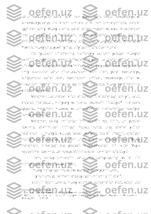 uchun   ekskursiyalar   tashkil   etish   ham   yaxshi   natija   beradi.   Restavratsiya   va
konservatsiyalashga   oid   ishlarni   tomosha   qilish   ham   tomoshabinlarda   qiziqish
uyg‘otishi   tabiiy.   Muzey   qoshida   tashkil   etilgan  magazin   va   savdo   shoxobchalari
orqali   muzey   yo‘l   ko‘rsatkichlari,   taqvim-kalendarlar,   kassetalar,   kitoblar,
emblemali suvenirlar sotilishini tashkil etish lozim. Muzeydagi savdo Amerika va
Yevropa muzeylarida yaxshi yo‘lga qo‘yilganini ta’kidlash mumkin. 
O‘z   byudjetini   to‘ldirishning   noan’anaviy   usullarini   yaratgan   muzeylar
tashrif   buyuruvchilarga   xizmat   ko‘rsatishning   yangi   uslublarini   qo‘llash   orqali
to‘plagan mablag‘lariga binolarni ta’mirlash, zamonaviy axborot texnologiyalarini,
ilmiy   tadqiqotlar   uchun   jihoz-uskunalarni   sotib   olishi,   yangi   ekspozitsiya,
ko‘rgazmalar   tashkil   etish,   eksponatlarni   to‘plash,   restavratsiya   qilish   va
hokazolarni bajarish imkoniyatiga ega bo‘ladi. Bu borada muzey menejmentining
yordami beqiyosdir. 
Menejment   tushunchasi   ishlab   chiqarishni   boshqarishdagi   tamoyil,   uslub,
shakllar,   intellektual,   moliyaviy   va   boshqa   resurslarni   ifodalaydi 8
.   Boshqacha
aytganda,   menejment   muassasa   va   uning   a’zolarini   boshqarishning   nazariyasi
hamda amaliyotidir.
Menejment   asosiy   omillaridan   biri   istiqbolli   reja   bo‘lib,   uni   yaratish
davomida   erishilmoqchi   bo‘lingan   maqsad   hamda   unga   erishish   yo‘llari
belgilanadi.   U   muzeyda   vujudga   kelgan   vaziyatni   batafsil   o‘rganib,   ajratilgan
mablag‘larni,   shuningdek,   xodimlarni   to‘g‘ri   taqsimlash   imkonini   beradi.   Muzey
menejmenti   borasidagi   eng   yetakchi   mutaxassislardan   biri   Rojer   Maylz
rejalashtirish davomida uch narsaga e’tibor qaratish lozimligini ta’kidlaydi:
-   kim,   qanday   tomoshabin   uchun   reja   tuzilayotganligi   va   ish   olib
borilayotganligini aniq tasavvur etish;
- muzey intilayotgan maqsad va vazifalar iera r xiyasini tuzish;
- loyihani amalga oshirishni cheklayotgan omillarni tahlil etish 9
.
Istiqbolli   rejani   tuzishda   muzey   xodimlari   qatnashishlari   shart,   sababi   ular
8
 Юреньева Т.Ю. Музееведение.  –  М осква : Академпроект, 2003 .  –  С.  496 .
9
  Майлз   Р.   Планирование   –   основной   инструмент   менеджмента   //   Музей.   Маркетинг.   Менеджмент.   –
М осква,  2001. –  С.  60-73. 