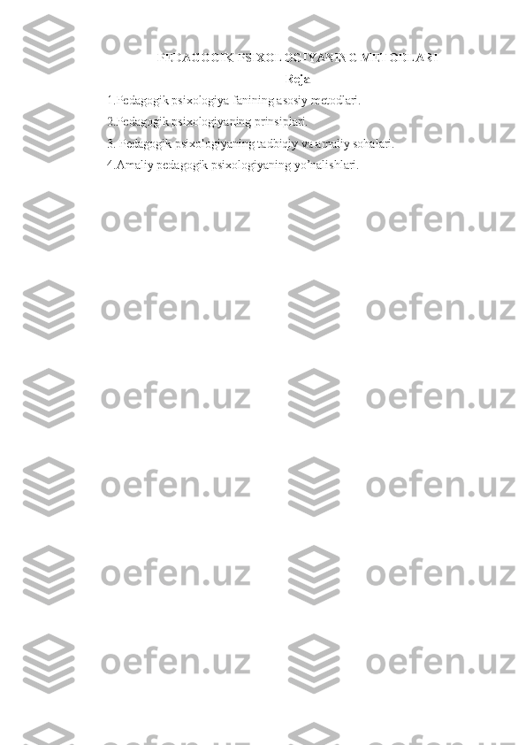 PEDAGOGIK PSIXOLOGIYANING METODLARI 
Reja 
1.Pedagogik psixologiya fanining  asosiy metodlari .
2. Pedagogik psixologiyaning  prinsiplari.
3. Pedagogik psixologiyaning tadbiqiy va amaliy sohalari. 
4.Amaliy pedagogik psixologiyaning yo’nalishlari.  