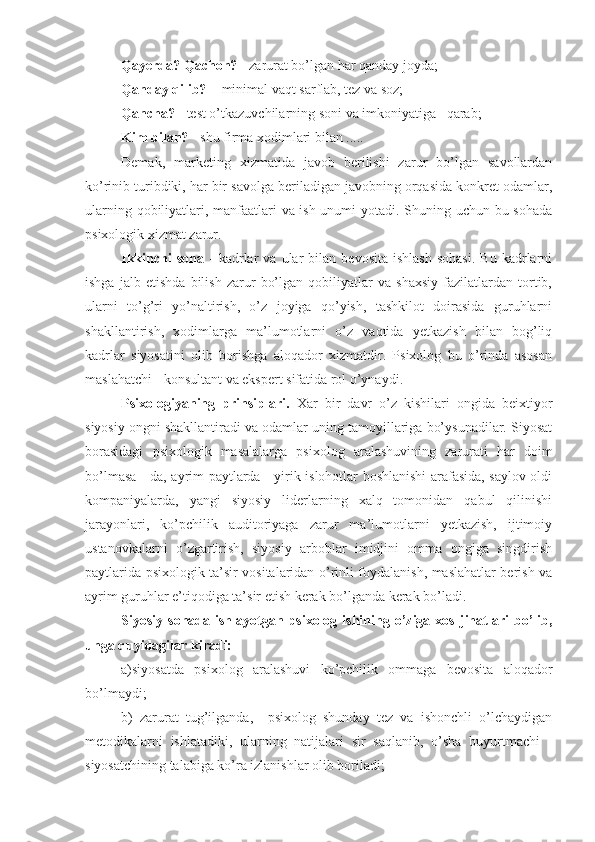 Qayerda? Qachon?  - zarurat bo’lgan har qanday joyda;
Qanday qilib?   - minimal vaqt sarflab, tez va soz;
Qancha?  - test o’tkazuvchilarning soni va imkoniyatiga   qarab;
Kim bilan?  - shu firma xodimlari bilan ..... 
Demak,   marketing   xizmatida   javob   berilishi   zarur   bo’lgan   savollardan
ko’rinib turibdiki, har bir savolga beriladigan javobning orqasida konkret odamlar,
ularning qobiliyatlari, manfaatlari va ish unumi yotadi. Shuning uchun bu sohada
psixologik xizmat zarur.
Ikkinchi   soha   -   kadrlar   va   ular   bilan   bevosita   ishlash   sohasi.   Bu   kadrlarni
ishga   jalb   etishda   bilish   zarur   bo’lgan   qobiliyatlar   va   shaxsiy   fazilatlardan   tortib,
ularni   to’g’ri   yo’naltirish,   o’z   joyiga   qo’yish,   tashkilot   doirasida   guruhlarni
shakllantirish,   xodimlarga   ma’lumotlarni   o’z   vaqtida   yetkazish   bilan   bog’liq
kadrlar   siyosatini   olib   borishga   aloqador   xizmatdir.   Psixolog   bu   o’rinda   asosan
maslahatchi - konsultant va ekspert sifatida rol o’ynaydi.
P sixologiya ning   prinsiplari .   Xar   bir   davr   o’z   kishilari   ongida   beixtiyor
siyosiy ongni shakllantiradi va odamlar uning tamoyillariga bo’ysunadilar. Siyosat
borasidagi   psixologik   masalalarga   psixolog   aralashuvining   zarurati   har   doim
bo’lmasa - da, ayrim paytlarda - yirik islohotlar boshlanishi arafasida, saylov oldi
kompaniyalarda,   yangi   siyosiy   liderlarning   xalq   tomonidan   qabul   qilinishi
jarayonlari,   ko’pchilik   auditoriyaga   zarur   ma’lumotlarni   yetkazish,   ijtimoiy
ustanovkalarni   o’zgartirish,   siyosiy   arboblar   imidjini   omma   ongiga   singdirish
paytlarida psixologik ta’sir vositalaridan o’rinli foydalanish, maslahatlar berish va
ayrim guruhlar e’tiqodiga ta’sir etish kerak bo’lganda kerak bo’ladi.
Siyosiy  sohada  ishlayotgan  psixolog  ishining  o’ziga  xos   jihatlari   bo’lib,
unga quyidagilar kiradi: 
a)siyosatda   psixolog   aralashuvi   ko’pchilik   ommaga   bevosita   aloqador
bo’lmaydi;  
b)   zarurat   tug’ilganda,     psixolog   shunday   tez   va   ishonchli   o’lchaydigan
metodikalarni   ishlatadiki,   ularning   natijalari   sir   saqlanib,   o’sha   buyurtmachi   -
siyosatchining talabiga ko’ra izlanishlar olib boriladi; 