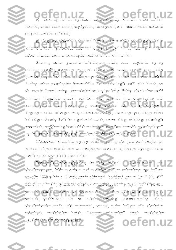 v)     psixolog   har   bir   siyosatchi   uchun   shunday   ishonchli   shaxs   bo’lishi
lozimki, undan odamlarning kayfiyatlari, reaksiyalari, xis - kechinmalari xususida
aniq ma’lumotlar so’raladi;     
g) o’ziga xos qiyinchilik shundan iboratki,  jamoatchilik psixolog qiyofasida
ko’pincha liderning bevosita “odamini” ko’rishga moyil bo’lib, liderning o’zi ham
ba’zan o’ta professional psixologdan xadiksirab qolishi mumkin. 
Shuning   uchun   yuqorida   ta’kidlaganimizdek,   zarur   paytlarda   siyosiy
arboblar   psixolog   xizmatiga   murojaat   qilishlari   va   undan   asosan   biror   jiddiy
ijtimoiy   proyektlarni   qabul   qilish   jarayonida   yordam   berishini   so’rash   mumkin.
Buning   uchun   psixologdan   jamoatchilik   fikrini   psixologik   taxlil   qilib   berish,   va
shu asosda fuqarolarning ustanovkalari va kayfiyatlariga ijobiy ta’sir ko’rsatuvchi
omillarni   birgalikda   ajratish   vazifasini   hal   qilishlari   mumkin.   Saylov   oldi
kompaniyalarda   esa,   psixologning   asosiy   vazifasi   odamlarning   kayfiyatini
o’rgangan   holda   da’vogar   imidjini   shakllantirishga,   odamlarga   yoqtirishga   sabab
bo’ladigan shaxsiy fazilatlar algoritmini tuzish, omma oldiga chiqishga psixologik
tayyorlash, raqiblarning baxslashish madaniyati va etikasi borasida psixologik yo’l
- yo’riq va usullar borasida ma’lumotlar almashinish kerak bo’ladi.
O’zbekiston   sharoitida   siyosiy   psixologiyaning   o’zi   juda   zaif   rivojlangan
tarmoq   bo’lgani   sababli   ham   uni   rivojlangan   davlatlar   tajribasiga   tayangan   holda
rivojlantirish davr talablaridan biridir.
Pedagogik   psixologiyaning   tadbiqiy   ishlar i.     O’zbekistonda   endi
shakllanayotgan,   lekin   nazariy   nuqtai   nazardan   ma’lum   an’analarga   ega   bo’lgan
soxadir.   1998   yilning     O’zbekitonning   birinchi   Prezidenti   tomonidan     “Oila   yili”
deb e’lon qilinishi joylarda psixologik xizmat o’choqlarining paydo bo’lishiga va u
yerlarda psixologik xizmatidan foydalanishni anglashga turtki bo’ldi. Psixolog bu
yerlarda   yoshlardagi   oila   va   nikoh   borasidagi   tasavvurlarning   to’g’ri
shakllanishidan   tortib,   toki   muammoli,   xattoki,   ajrim   bo’lgan   oila   a’zolariga
psixologik   maslahatlar   berish,   “ishonch   telefonlari”   orqali   maslahatlar
uyushtirishni o’z zimmasiga oladi. 