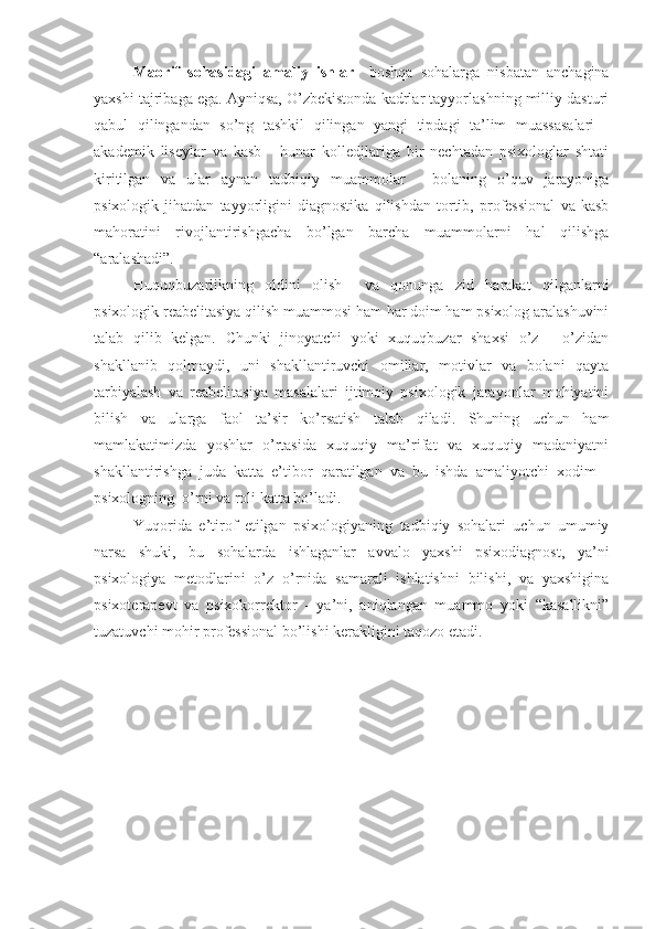 Maorif   sohasidagi   amaliy   ishlar     boshqa   sohalarga   nisbatan   anchagina
yaxshi tajribaga ega. Ayniqsa, O’zbekistonda kadrlar tayyorlashning milliy dasturi
qabul   qilingandan   so’ng   tashkil   qilingan   yangi   tipdagi   ta’lim   muassasalari   -
akademik   liseylar   va   kasb   -   hunar   kolledjlariga   bir   nechtadan   psixologlar   shtati
kiritilgan   va   ular   aynan   tadbiqiy   muammolar   -   bolaning   o’quv   jarayoniga
psixologik   jihatdan   tayyorligini   diagnostika   qilishdan   tortib,   professional   va   kasb
mahoratini   rivojlantirishgacha   bo’lgan   barcha   muammolarni   hal   qilishga
“aralashadi”.
Huquqbuzarlikning   oldini   olish     va   qonunga   zid   harakat   qilganlarni
psixologik reabelitasiya qilish muammosi ham har doim ham psixolog aralashuvini
talab   qilib   kelgan.   Chunki   jinoyatchi   yoki   xuquqbuzar   shaxsi   o’z   -   o’zidan
shakllanib   qolmaydi,   uni   shakllantiruvchi   omillar,   motivlar   va   bolani   qayta
tarbiyalash   va   reabelitasiya   masalalari   ijtimoiy   psixologik   jarayonlar   mohiyatini
bilish   va   ularga   faol   ta’sir   ko’rsatish   talab   qiladi.   Shuning   uchun   ham
mamlakatimizda   yoshlar   o’rtasida   xuquqiy   ma’rifat   va   xuquqiy   madaniyatni
shakllantirishga   juda   katta   e’tibor   qaratilgan   va   bu   ishda   amaliyotchi   xodim   -
psixologning  o’rni va roli katta bo’ladi.
Yuqorida   e’tirof   etilgan   psixologiyaning   tadbiqiy   sohalari   uchun   umumiy
narsa   shuki,   bu   sohalarda   ishlaganlar   avvalo   yaxshi   psixodiagnost,   ya’ni
psixologiya   metodlarini   o’z   o’rnida   samarali   ishlatishni   bilishi,   va   yaxshigina
psixoterapevt   va   psixokorrektor   -   ya’ni,   aniqlangan   muammo   yoki   “kasallikni”
tuzatuvchi mohir professional bo’lishi kerakligini taqozo  etadi. 