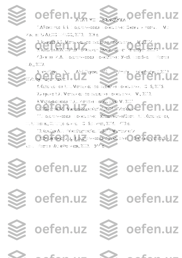 A DABIYOTLAR RO’YXATI
1. Айсмонтас   Б.Б.   Педагогическая   психология:   Схемы   и   тесты.   –   М.:
Изд-во ВЛАДОС-ПРЕСС, 20 1 2. – 208 с.
2. Бадмаев Б.С. Методика преподавания психологии. – М., 20 14 .
3.Бадалев А.А. Общая психодиагностика. Санкт-Петербург 2000 й
4.Зимняя   И.А.   Педагогическая   психология:   Учеб.   пособие.   -     Ростов
Н/Д, 2007. 
5.Ismoilova   N.,   Abdullayeva   D.   Ijtimoiy   psixologiya.T,2013
O'zb.fay.mil.jam.nashr.
6. Карандашев В.Н. Методика преподавания психологии. - СПб, 20 1 5.
7. Ляудис В.Я. Методика преподавания психологии. - М.,  2012 .
8.Марсинковская Т.Д.. История психология. М. 2001  
10.Otajonov M. Psixoanaliz asoslari. T,2004 O’zbekiston
11.Педагогическая   психология:   Хрестоматия/Сост.   В.Н.Карандашев,
Н.В.Носова, О.Н.Щепелина. – СПб.:Питер, 2016. – 412 с.
12. Rasulov A.I.  Psixodiagnostika. T. 2010 Mumtoz so`z
13. Столяренко   Л.Д.   Педагогическая   психология.   –   2-е   изд.,   перераб.и
доп. – Ростов н/Д: «Феникс», 2003. – 544 с. 