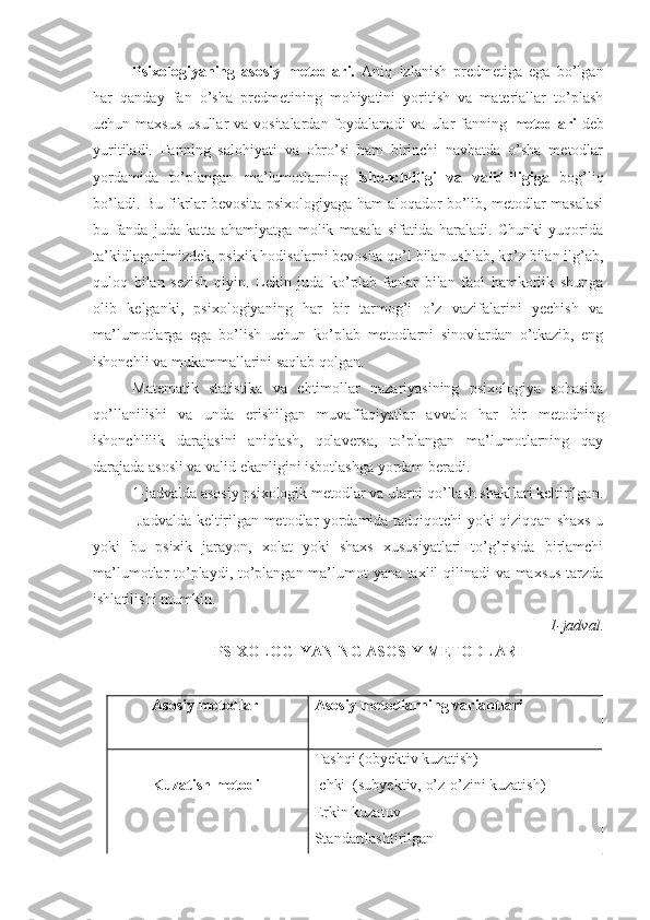 Psixologiyaning   asosiy   metodlari.   Aniq   izlanish   predmetiga   ega   bo’lgan
har   qanday   fan   o’sha   predmetining   mohiyatini   yoritish   va   materiallar   to’plash
uchun maxsus  usullar  va vositalardan  foydalanadi  va ular  fanning   metodlari   deb
yuritiladi.   Fanning   salohiyati   va   obro’si   ham   birinchi   navbatda   o’sha   metodlar
yordamida   to’plangan   ma’lumotlarning   ishonchliligi   va   validliligiga   bog’liq
bo’ladi. Bu fikrlar bevosita psixologiyaga ham aloqador bo’lib, metodlar masalasi
bu   fanda   juda   katta   ahamiyatga   molik   masala   sifatida   haraladi.   Chunki   yuqorida
ta’kidlaganimizdek, psixik hodisalarni bevosita qo’l bilan ushlab, ko’z bilan ilg’ab,
quloq   bilan   sezish   qiyin.   Lekin   juda   ko’plab   fanlar   bilan   faol   hamkorlik   shunga
olib   kelganki,   psixologiyaning   har   bir   tarmog’i   o’z   vazifalarini   yechish   va
ma’lumotlarga   ega   bo’lish   uchun   ko’plab   metodlarni   sinovlardan   o’tkazib,   eng
ishonchli va mukammallarini saqlab qolgan.
Matematik   statistika   va   ehtimollar   nazariyasining   psixologiya   sohasida
qo’llanilishi   va   unda   erishilgan   muvaffaqiyatlar   avvalo   har   bir   metodning
ishonchlilik   darajasini   aniqlash,   qolaversa,   to’plangan   ma’lumotlarning   qay
darajada asosli va valid ekanligini isbotlashga yordam beradi.
1 -jadvalda asosiy psixologik metodlar va ularni qo’llash shakllari keltirilgan.
                 Jadvalda keltirilgan metodlar yordamida tadqiqotchi yoki qiziqqan shaxs u
yoki   bu   psixik   jarayon,   xolat   yoki   shaxs   xususiyatlari   to’g’risida   birlamchi
ma’lumotlar to’playdi, to’plangan ma’lumot yana taxlil qilinadi  va maxsus tarzda
ishlatilishi mumkin.
1- jadval .
PSIXOLOGIY A NING ASOSIY METODLARI
Asosiy metodlar Asosiy metodlarning variantlari
Kuzatish metodi         Tashqi (obyektiv kuzatish)
Ichki  (subyektiv, o’z-o’zini kuzatish)
Erkin kuzatuv                                        
Standartlashtirilgan 