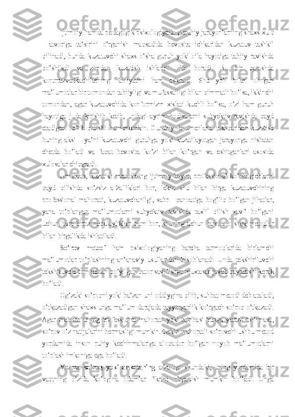 Ijtimoiy hamda pedagogik psixologiyada guruhiy jarayonlarning shaxs xulq
-   atvoriga   ta’sirini   o’rganish   maqsadida   bevosita   ichkaridan   kuzatuv   tashkil
qilinadi,   bunda   kuzatuvchi   shaxs   o’sha   guruh   yoki   oila   hayotiga   tabiiy   ravishda
qo’shiladi   va   zimdan   kuzatish   ishlarini   olib   boradi.   Bu   bir   qarashda
kontrrazvedkachilarning   faoliyatini   ham   eslatadi.   Shu   yo’l   bilan   olingan
ma’lumotlar bir tomondan tabiiyligi va mufassalligi bilan qimmatli bo’lsa, ikkinchi
tomondan,   agar   kuzatuvchida   konformizm   xislati   kuchli   bo’lsa,   o’zi   ham   guruh
hayotiga   juda   kirishib   ketib,   undagi   ayrim   hodisalarni   subyektiv   ravishda   qayd
etadigan   bo’lib   qolishi   ham   mumkin.   Guruhiy   fenomenlarni   tashqaridan   kuzatish
buning   aksi   -   ya’ni   kuzatuvchi   guruhga   yoki   kuzatilayotgan   jarayonga   nisbatan
chetda   bo’ladi   va   faqat   bevosita   ko’zi   bilan   ko’rgan   va   eshitganlari   asosida
xulosalar chiqaradi.
Umuman, kuzatish   metodining  ijtimoiy  hayot, professional  ko’rsatgichlarni
qayd   qilishda   so’zsiz   afzalliklari   bor,   lekin   shu   bilan   birga   kuzatuvchining
professional   mahorati,   kuzatuvchanligi,   sabr   -   qanoatiga   bog’liq   bo’lgan   jihatlar,
yana   to’plangan   ma’lumotlarni   subyektiv   ravishda   taxlil   qilish   xavfi   bo’lgani
uchun   ham   biroz   noqulayliklari   ham   bor,   shuning   uchun   ham   u   boshqa   metodlar
bilan birgalikda ishlatiladi. 
So’rov   metodi   ham   psixologiyaning   barcha   tarmoqlarida   birlamchi
ma’lumotlar   to’plashning   an’anaviy   usullaridan   hisoblanadi.   Unda   tekshiriluvchi
tekshiruvchi tomonidan qo’yilgan qator savollarga muxtasar javob qaytarishi kerak
bo’ladi.
Og’zaki so’roqni yoki ba’zan uni oddiygina qilib, suhbat metodi deb ataladi,
o’tkazadigan shaxs unga ma’lum darajada tayyorgarlik ko’rgach so’roq o’tkazadi.
Agar   mabodo   uning   professional   mahorati   yoki   tajribasi   bunga   yetarli   bo’lmasa,
so’rov o’z natijalarini bermasligi mumkin. Lekin mahoratli so’rovchi ushbu metod
yordamida   inson   ruhiy   kechinmalariga   aloqador   bo’lgan   noyob   ma’lumotlarni
to’plash imkoniga ega bo’ladi.
Yozma   so’roq   yoki   anketaning   afzalligi   shundaki,   uning   yordamida   bir
vaqtning   o’zida   ko’pgina   odamlar   fikrini   o’rganish   mumkin   bo’ladi.   Unga 