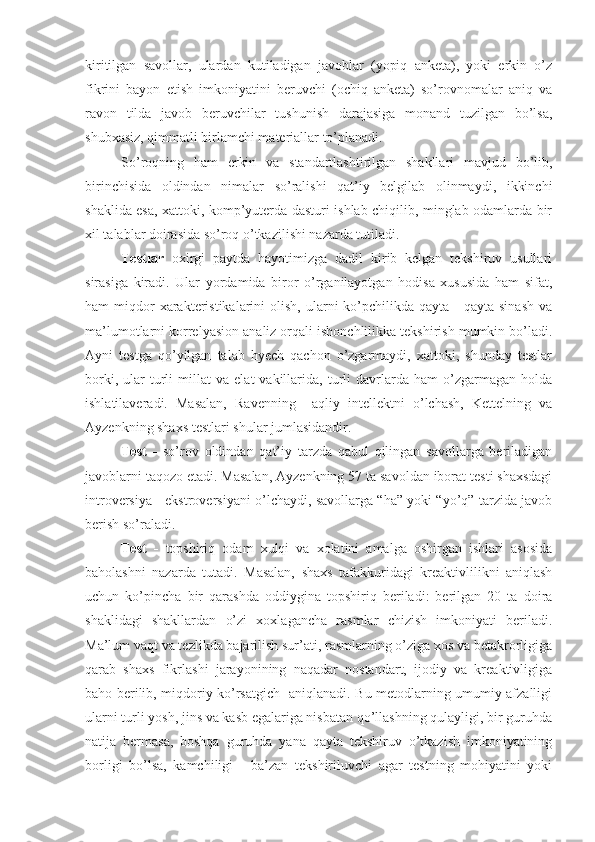 kiritilgan   savollar,   ulardan   kutiladigan   javoblar   (yopiq   anketa),   yoki   erkin   o’z
fikrini   bayon   etish   imkoniyatini   beruvchi   (ochiq   anketa)   so’rovnomalar   aniq   va
ravon   tilda   javob   beruvchilar   tushunish   darajasiga   monand   tuzilgan   bo’lsa,
shubxasiz, qimmatli birlamchi materiallar to’planadi.
So’roqning   ham   erkin   va   standartlashtirilgan   shakllari   mavjud   bo’lib,
birinchisida   oldindan   nimalar   so’ralishi   qat’iy   belgilab   olinmaydi,   ikkinchi
shaklida esa, xattoki, komp’yuterda dasturi ishlab chiqilib, minglab odamlarda bir
xil talablar doirasida so’roq o’tkazilishi nazarda tutiladi.
Testlar   oxirgi   paytda   hayotimizga   dadil   kirib   kelgan   tekshiruv   usullari
sirasiga   kiradi.   Ular   yordamida   biror   o’rganilayotgan   hodisa   xususida   ham   sifat,
ham  miqdor  xarakteristikalarini  olish,  ularni  ko’pchilikda qayta  -  qayta  sinash   va
ma’lumotlarni korrelyasion analiz orqali ishonchlilikka tekshirish mumkin bo’ladi.
Ayni   testga   qo’yilgan   talab   hyech   qachon   o’zgarmaydi,   xattoki,   shunday   testlar
borki,   ular   turli   millat   va   elat   vakillarida,   turli   davrlarda   ham   o’zgarmagan  holda
ishlatilaveradi.   Masalan,   Ravenning     aqliy   intellektni   o’lchash,   Kettelning   va
Ayzenkning shaxs testlari shular jumlasidandir.
Test   -   so’rov   oldindan   qat’iy   tarzda   qabul   qilingan   savollarga   beriladigan
javoblarni taqozo etadi. Masalan, Ayzenkning 57 ta savoldan iborat testi shaxsdagi
introversiya - ekstroversiyani o’lchaydi, savollarga “ha” yoki “yo’q” tarzida javob
berish so’raladi.
Test   -   topshiriq   odam   xulqi   va   xolatini   amalga   oshirgan   ishlari   asosida
baholashni   nazarda   tutadi.   Masalan,   shaxs   tafakkuridagi   kreaktivlilikni   aniqlash
uchun   ko’pincha   bir   qarashda   oddiygina   topshiriq   beriladi:   berilgan   20   ta   doira
shaklidagi   shakllardan   o’zi   xoxlagancha   rasmlar   chizish   imkoniyati   beriladi.
Ma’lum vaqt va tezlikda bajarilish sur’ati, rasmlarning o’ziga xos va betakrorligiga
qarab   shaxs   fikrlashi   jarayonining   naqadar   nostandart,   ijodiy   va   kreaktivligiga
baho berilib, miqdoriy ko’rsatgich   aniqlanadi. Bu metodlarning umumiy afzalligi
ularni turli yosh, jins va kasb egalariga nisbatan qo’llashning qulayligi, bir guruhda
natija   bermasa,   boshqa   guruhda   yana   qayta   tekshiruv   o’tkazish   imkoniyatining
borligi   bo’lsa,   kamchiligi   -   ba’zan   tekshiriluvchi   agar   testning   mohiyatini   yoki 