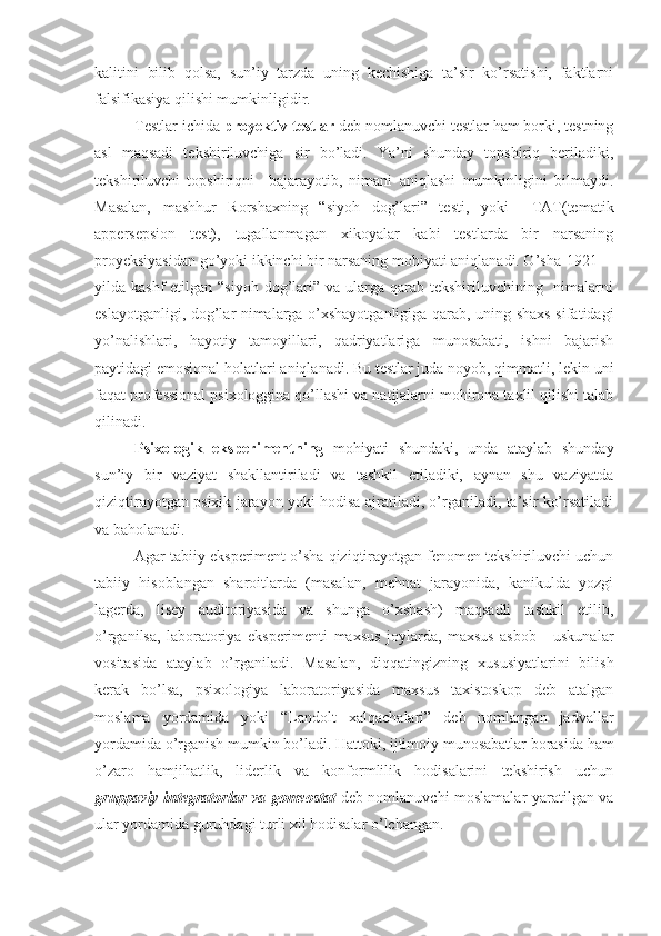 kalitini   bilib   qolsa,   sun’iy   tarzda   uning   kechishiga   ta’sir   ko’rsatishi,   faktlarni
falsifikasiya qilishi mumkinligidir.
Testlar ichida  proyektiv testlar  deb nomlanuvchi testlar ham borki, testning
asl   maqsadi   tekshiriluvchiga   sir   bo’ladi.   Ya’ni   shunday   topshiriq   beriladiki,
tekshiriluvchi   topshiriqni     bajarayotib,   nimani   aniqlashi   mumkinligini   bilmaydi.
Masalan,   mashhur   Rorshaxning   “siyoh   dog’lari”   testi,   yoki     TAT(tematik
appersepsion   test),   tugallanmagan   xikoyalar   kabi   testlarda   bir   narsaning
proyeksiyasidan go’yoki ikkinchi bir narsaning mohiyati aniqlanadi. O’sha 1921
yilda kashf  etilgan “siyoh  dog’lari” va ularga qarab tekshiriluvchining   nimalarni
eslayotganligi, dog’lar nimalarga o’xshayotganligiga qarab, uning shaxs sifatidagi
yo’nalishlari,   hayotiy   tamoyillari,   qadriyatlariga   munosabati,   ishni   bajarish
paytidagi emosional holatlari aniqlanadi. Bu testlar juda noyob, qimmatli, lekin uni
faqat professional psixologgina qo’llashi va natijalarni mohirona taxlil qilishi talab
qilinadi.
Psixologik   eksperimentning   mohiyati   shundaki,   unda   ataylab   shunday
sun’iy   bir   vaziyat   shakllantiriladi   va   tashkil   etiladiki,   aynan   shu   vaziyatda
qiziqtirayotgan psixik jarayon yoki hodisa ajratiladi, o’rganiladi, ta’sir ko’rsatiladi
va baholanadi. 
Agar tabiiy eksperiment o’sha qiziqtirayotgan fenomen tekshiriluvchi uchun
tabiiy   hisoblangan   sharoitlarda   (masalan,   mehnat   jarayonida,   kanikulda   yozgi
lagerda,   lisey   auditoriyasida   va   shunga   o’xshash)   maqsadli   tashkil   etilib,
o’rganilsa,   laboratoriya   eksperimenti   maxsus   joylarda,   maxsus   asbob   -   uskunalar
vositasida   ataylab   o’rganiladi.   Masalan,   diqqatingizning   xususiyatlarini   bilish
kerak   bo’lsa,   psixologiya   laboratoriyasida   maxsus   taxistoskop   deb   atalgan
moslama   yordamida   yoki   “Landolt   xalqachalari”   deb   nomlangan   jadvallar
yordamida o’rganish mumkin bo’ladi. Hattoki, ijtimoiy munosabatlar borasida ham
o’zaro   hamjihatlik,   liderlik   va   konformlilik   hodisalarini   tekshirish   uchun
gruppaviy integratorlar va gomeostat   deb nomlanuvchi moslamalar yaratilgan va
ular yordamida guruhdagi turli xil hodisalar o’lchangan. 