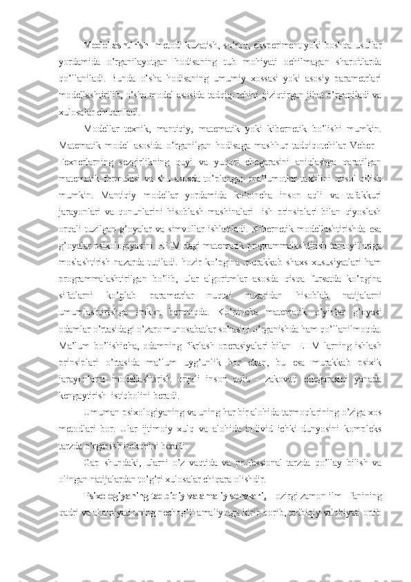Modellashtirish    metodi kuzatish, so’roq, eksperiment yoki boshqa usullar
yordamida   o’rganilayotgan   hodisaning   tub   mohiyati   ochilmagan   sharoitlarda
qo’llaniladi.   Bunda   o’sha   hodisaning   umumiy   xossasi   yoki   asosiy   parametrlari
modellashtirilib, o’sha model asosida tadqiqotchini qiziqtirgan jihat o’rganiladi va
xulosalar chiqariladi.
Modellar   texnik,   mantiqiy,   matematik   yoki   kibernetik   bo’lishi   mumkin.
Matematik   model   asosida   o’rganilgan   hodisaga   mashhur   tadqiqotchilar   Veber   -
Fexnerlarning   sezgirlikning   quyi   va   yuqori   chegarasini   aniqlashga   qaratilgan
matematik   formulasi   va   shu   asosda   to’plangan   ma’lumotlar   taxlilini   misol   qilish
mumkin.   Mantiqiy   modellar   yordamida   ko’pincha   inson   aqli   va   tafakkuri
jarayonlari   va   qonunlarini   hisoblash   mashinalari     ish   prinsiplari   bilan   qiyoslash
orqali   tuzilgan   g’oyalar   va   simvollar   ishlatiladi.   Kibernetik   modellashtirishda   esa
g’oyalar psixologiyasini   E H M dagi matematik programmalashtirish tamoyillariga
moslashtirish   nazarda   tutiladi.   hozir   ko’pgina   murakkab   shaxs   xususiyatlari   ham
programmalashtirilgan   bo’lib,   ular   algoritmlar   asosda   qisqa   fursatda   ko’pgina
sifatlarni   ko’plab   parametrlar   nuqtai   nazaridan   hisoblab   natijalarni
umumlashtirishga   imkon   bermoqda.   Ko’pincha   matematik   o’yinlar   g’oyasi
odamlar o’rtasidagi o’zaro munosabatlar sohasini o’rganishda ham qo’llanilmoqda.
Ma’lum   bo’lishicha,   odamning   fikrlash   operasiyalari   bilan     E H M   larning   ishlash
prinsiplari   o’rtasida   ma’lum   uyg’unlik   bor   ekan,   bu   esa   murakkab   psixik
jarayonlarni   modellashtirish   orqali   inson   aqlu   -   zakovati   chegarasini   yanada
kengaytirish  istiqbolini beradi.
Umuman psixologiyaning va uning har bir alohida tarmoqlarining o’ziga xos
metodlari   bor.   Ular   ijtimoiy   xulq   va   alohida   individ   ichki   dunyosini   kompleks
tarzda o’rganish imkonini beradi. 
Gap   shundaki,   ularni   o’z   vaqtida   va   professional   tarzda   qo’llay   bilish   va
olingan natijalardan to’g’ri xulosalar chiqara olishdir.
Psixologiyaning tadbiqiy va amaliy sohalari .   H ozirgi zamon ilm - fanining
qadri va ahamiyati uning nechog’li amaliyotga kirib borib, tadbiqiy salohiyati ortib 