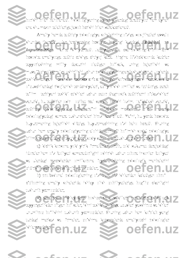 borishi  bilan  baholanadi.  Psixologiyaning oxirgi  yillardagi  taraqqiyoti  ham   aynan
ana shu mezon talablariga javob berishi bilan xarakterlanadi.
Amaliy hamda tadbiqiy psixologiya sohalarining o’ziga xos jihatlari avvalo
shundan   iboratki,   ular   jamiyatning   bevosita   bugungi   kundagi     talablari     va
buyurtmalariga     ko’ra   ish   yuritadi.   Jamiyatimizda   esa   psixologik   bilimlarni
bevosita   amaliyotga   tadbiq   etishga   ehtiyoj   katta.   Birgina   O’zbekistonda   kadrlar
tayyorlashning   milliy   dasturini   oladigan   bo’lsak,   uning   bajarilishi   va
muvaffaqiyatli amalga oshirilishi uchun psixologiyaning aralashuvi zarur. Joylarda
tash k il   etilgan     tashxis   markazlarida   faoliyat   ko’rsatayotgan   mutaxassislar
o’quvchilardagi rivojlanish tendensiyalari, aqliy o’sish omillari va iqtidoriga qarab
ta’lim   -   tarbiyani   tashkil   etishlari   uchun   qator   diagnostik   tadbirlarni   o’tkazishlari
zarurki,   bu   tadbirlar   oxir   -   oqibat   real   samara   berishi   lozim.   Ta’kidlash   zarurki,
tadbiqiy   psixologiyadagi   “samara”ni   o’lchash   mezonlari   bilan   nazariy
psixologiyadagi   samara   tushunchalari   biroz   farq   qiladi.   Ya’ni,   bu   yerda   bevosita
buyurtmaning   bajarilishi   sifatiga   buyurtmachining   o’zi   baho   beradi.   Shuning
uchun   ham   amaliy   psixologiyaning   alohida   tarmog’i   bo’lmish   sosial   psixologiya
bilimlarga amaldagi ehtiyojni uch asosiy sabab bilan tushuntirishi mumkin: 
a)   kichik   korxona   yoki   yirik   firmalardan   tortib,   toki   xukumat   darajasidagi
idoralar ham o’z faoliyati samaradorligini oshirish uchun tobora insonlar faoliyati
va   ulardagi   rezervlardan   omilkorona   foydalanishning   psixologik   manbalarini
qidirish lozimligini tushunib yetmoqdalar; 
b)   professional   psixologlarning   o’zi   ham   o’z   ishlaridan   keladigan   obro’   -
e’tiborning   amaliy   sohalarida   ishlay   olish   qobiliyatlariga   bog’liq   ekanligini
tushunib yetmoqdalar; 
v)   amaliyotda   ishlayotgan   boshqa   soha   vakillari   ham   agar   psixologik
tayyorgarlikdan o’tgan bo’lsalar, ishni tashkil qilishga uquvlari yaxshiroq va ishlari
unumliroq   bo’lishini   tushunib   yetmoqdalar.   Shuning   uchun   ham   ko’plab   yangi
turdagi   markaz   va   firmalar,   qo’shma   korxonalarda   amaliyotchi   psixologlar
ishlamoqdalar. 