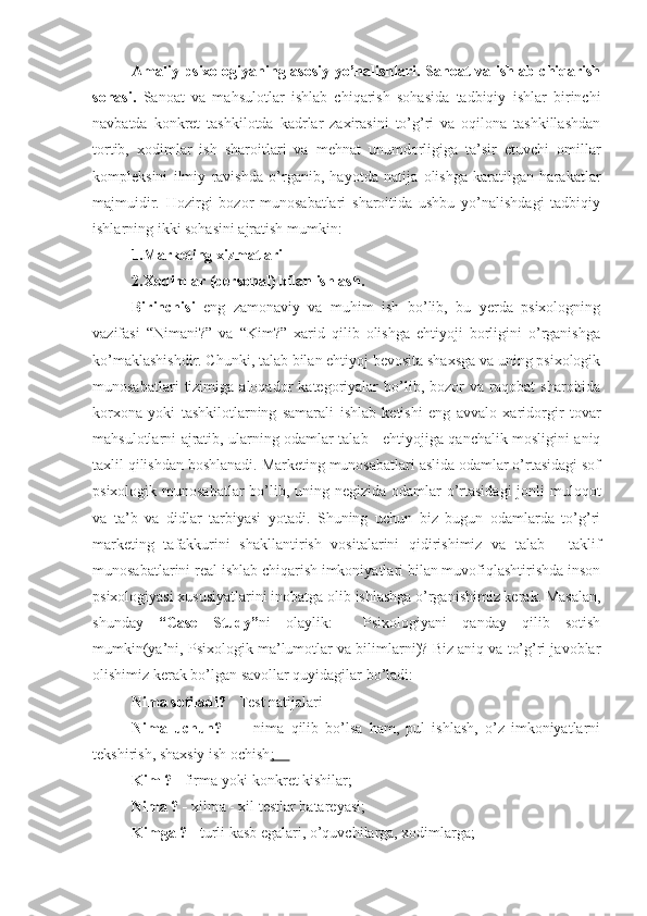 Amaliy psixologiyaning asosiy yo’nalishlari. Sanoat va ishlab chiqarish
sohasi.   Sanoat   va   mahsulotlar   ishlab   chiqarish   sohasida   tadbiqiy   ishlar   birinchi
navbatda   konkret   tashkilotda   kadrlar   zaxirasini   to’g’ri   va   oqilona   tashkillashdan
tortib,   xodimlar   ish   sharoitlari   va   mehnat   unumdorligiga   ta’sir   etuvchi   omillar
kompleksini   ilmiy   ravishda   o’rganib,   hayotda   natija   olishga   karatilgan   harakatlar
majmuidir.   Hozirgi   bozor   munosabatlari   sharoitida   ushbu   yo’nalishdagi   tadbiqiy
ishlarning ikki sohasini ajratish mumkin:
1. Marketing xizmatlari
2. Xodimlar (personal) bilan ishlash.
Birinchisi   eng   zamonaviy   va   muhim   ish   bo’lib,   bu   yerda   psixologning
vazifasi   “Nimani?”   va   “Kim?”   xarid   qilib   olishga   ehtiyoji   borligini   o’rganishga
ko’maklashishdir. Chunki, talab bilan ehtiyoj bevosita shaxsga va uning psixologik
munosabatlari   tizimiga   aloqador   kategoriyalar   bo’lib,  bozor   va  raqobat   sharoitida
korxona   yoki   tashkilotlarning   samarali   ishlab   ketishi   eng   avvalo   xaridorgir   tovar
mahsulotlarni ajratib, ularning odamlar talab - ehtiyojiga qanchalik mosligini aniq
taxlil qilishdan boshlanadi. Marketing munosabatlari aslida odamlar o’rtasidagi sof
psixologik munosabatlar  bo’lib, uning negizida odamlar  o’rtasidagi  jonli muloqot
va   ta’b   va   didlar   tarbiyasi   yotadi.   Shuning   uchun   biz   bugun   odamlarda   to’g’ri
marketing   tafakkurini   shakllantirish   vositalarini   qidirishimiz   va   talab   -   taklif
munosabatlarini real ishlab chiqarish imkoniyatlari bilan muvofiqlashtirishda inson
psixologiyasi xususiyatlarini inobatga olib ishlashga o’rganishimiz kerak. Masalan,
shunday   “Case   Study” ni   olaylik:     Psixologiyani   qanday   qilib   sotish
mumkin(ya’ni, Psixologik ma’lumotlar va bilimlarni)? Biz aniq va to’g’ri javoblar
olishimiz kerak bo’lgan savollar quyidagilar bo’ladi: 
Nima sotiladi?  - Test natijalari
Nima   uchun?     -     nima   qilib   bo’lsa   ham,   pul   ishlash,   o’z   imkoniyatlarni
tekshirish, shaxsiy ish ochish ;    
Kim ?  - firma yoki konkret kishilar;
Nima ? -  xilma - xil testlar batareyasi;
Kimga ?  - turli kasb egalari, o’quvchilarga, xodimlarga; 