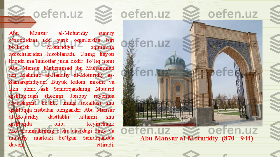 Abu  Mansur  al-Moturidiy  sunniy 
e’tiqodidagi  ikki  yirik  oqimlardan  biri 
bo‘lmish  Moturidiya  oqimining 
asoschilaridan  hisoblanadi.  Uning  hayoti 
haqida  ma’lumotlar  juda  ozdir.  To‘liq  nomi 
Abu  Mansur  Muhammad  ibn  Muhammad 
ibn  Mahmud  al-Hanafiy  al-Moturidiy  as-
Samarqandiydir.  Buyuk  kalom  imomi  va 
fikh  olimi  asli  Samarqandning  Moturid 
qishlog‘idan  (hozirgi  Jonboy  rayonida 
joylashgan)  bo‘lib,  uning  taxallusi  shu 
qishloqqa  nisbatan  olingandir.  Abu  Mansur 
al-Moturidiy  dastlabki  ta’limni  shu 
qishloqda  olib,  keyinchalik 
Movarounnahrning  o‘sha  davrdagi  diniy  va 
ma’rifiy  markazi  bo‘lgan  Samarqandda 
davom  ettiradi.             Abu Mansur al-Moturidiy  (870 - 944)              