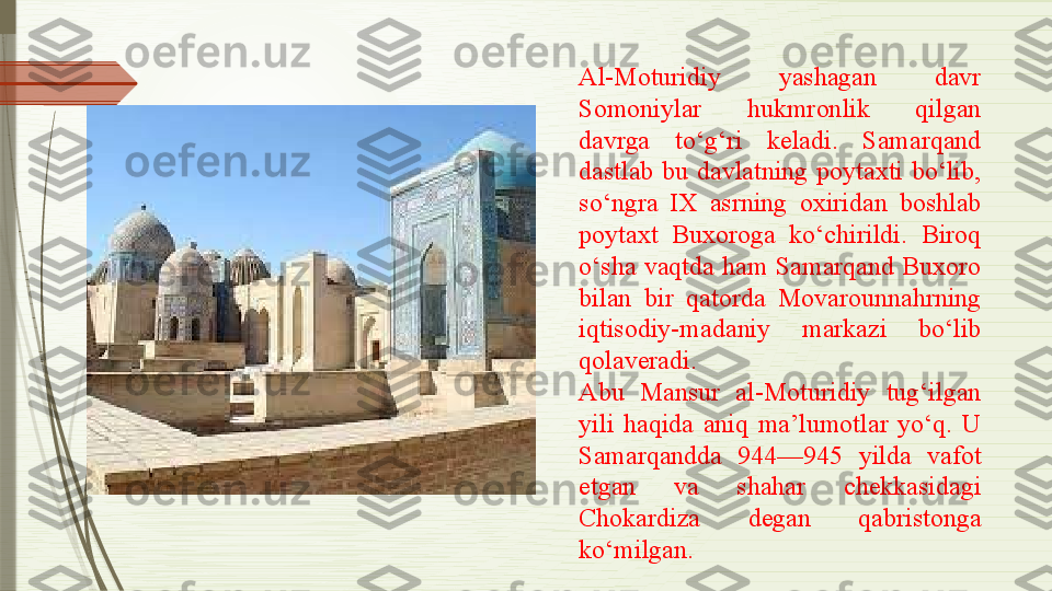 Al-Moturidiy  yashagan  davr 
Somoniylar  hukmronlik  qilgan 
davrga  to‘g‘ri  keladi.  Samarqand 
dastlab  bu  davlatning  poytaxti  bo‘lib, 
so‘ngra  IX  asrning  oxiridan  boshlab 
poytaxt  Buxoroga  ko‘chirildi.  Biroq 
o‘sha  vaqtda  ham  Samarqand  Buxoro 
bilan  bir  qatorda  Movarounnahrning 
iqtisodiy-madaniy  markazi  bo‘lib 
qolaveradi.
Abu  Mansur  al-Moturidiy  tug‘ilgan 
yili  haqida  aniq  ma’lumotlar  yo‘q.  U 
Samarqandda  944—945  yilda  vafot 
etgan  va  shahar  chekkasidagi 
Chokardiza  degan  qabristonga 
ko‘milgan.              