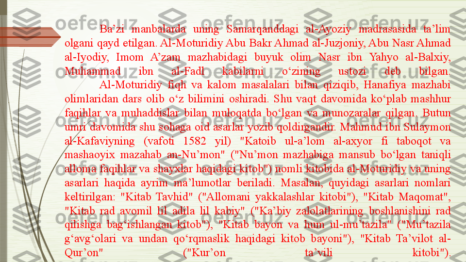 Ba’zi  manbalarda  uning  Samarqanddagi  al-Ayoziy  madrasasida  ta’lim 
olgani qayd etilgan. Al-Moturidiy Abu Bakr Ahmad al-Juzjoniy, Abu Nasr Ahmad 
al-Iyodiy,  Imom  A’zam  mazhabidagi  buyuk  olim  Nasr  ibn  Yahyo  al-Balxiy, 
Muhammad  ibn  al-Fadl  kabilarni  o‘zining  ustozi  deb  bilgan.
Al-Moturidiy  fiqh  va  kalom  masalalari  bilan  qiziqib,  Hanafiya  mazhabi 
olimlaridan  dars  olib  o‘z  bilimini  oshiradi.  Shu  vaqt  davomida  ko‘plab  mashhur 
faqihlar  va  muhaddislar  bilan  muloqatda  bo‘lgan  va  munozaralar  qilgan.  Butun 
umri davomida shu sohaga oid asarlar yozib qoldirgandir. Mahmud ibn Sulaymon 
al-Kafaviyning  (vafoti  1582  yil)  "Katoib  ul-a’lom  al-axyor  fi  taboqot  va 
mashaoyix  mazahab  an-Nu’mon"  ("Nu’mon  mazhabiga  mansub  bo‘lgan  taniqli 
alloma faqihlar va shayxlar haqidagi kitob") nomli kitobida al-Moturidiy va uning 
asarlari  haqida  ayrim  ma’lumotlar  beriladi.  Masalan,  quyidagi  asarlari  nomlari 
keltirilgan:  "Kitab  Tavhid"  ("Allomani  yakkalashlar  kitobi"),  "Kitab  Maqomat", 
"Kitab  rad  avomil  lil  adila  lil  kabiy"  ("Ka’biy  zalolatlarining  boshlanishini  rad 
qilishga  bag‘ishlangan  kitob"),  "Kitab  bayon  va  hum  ul-mu’tazila"  ("Mu’tazila 
g‘avg‘olari  va  undan  qo‘rqmaslik  haqidagi  kitob  bayoni"),  "Kitab  Ta’vilot  al-
Qur’on"  ("Kur’on  ta’vili  kitobi").              