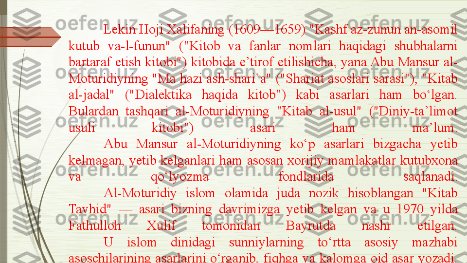 Lekin Hoji Xalifaning (1609—1659) "Kashf az-zunun an-asomil 
kutub  va-l-funun"  ("Kitob  va  fanlar  nomlari  haqidagi  shubhalarni 
bartaraf etish kitobi") kitobida e’tirof  etilishicha,  yana Abu  Mansur  al-
Moturidiyning "Ma hazi ash-shari’a" ("Shariat asoslari sarasi"), "Kitab 
al-jadal"  ("Dialektika  haqida  kitob")  kabi  asarlari  ham  bo‘lgan. 
Bulardan  tashqari  al-Moturidiyning  "Kitab  al-usul"  ("Diniy-ta’limot 
usuli  kitobi")  asari  ham  ma’lum.
Abu  Mansur  al-Moturidiyning  ko‘p  asarlari  bizgacha  yetib 
kelmagan,  yetib  kelganlari  ham  asosan  xorijiy  mamlakatlar  kutubxona 
va  qo‘lyozma  fondlarida  saqlanadi.
Al-Moturidiy  islom  olamida  juda  nozik  hisoblangan  "Kitab 
Tavhid"  —  asari  bizning  davrimizga  yetib  kelgan  va  u  1970  yilda 
Fathulloh  Xulif  tomonidan  Bayrutda  nashr  etilgan.
U  islom  dinidagi  sunniylarning  to‘rtta  asosiy  mazhabi 
asoschilarining  asarlarini  o‘rganib,  fiqhga  va  kalomga  oid  asar  yozadi.              