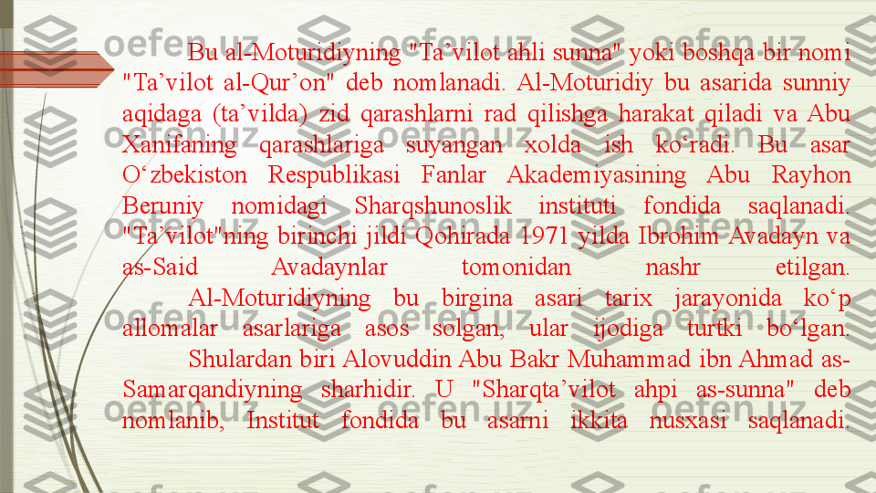 Bu al-Moturidiyning "Ta’vilot ahli sunna" yoki boshqa bir nomi 
"Ta’vilot  al-Qur’on"  deb  nomlanadi.  Al-Moturidiy  bu  asarida  sunniy 
aqidaga  (ta’vilda)  zid  qarashlarni  rad  qilishga  harakat  qiladi  va  Abu 
Xanifaning  qarashlariga  suyangan  xolda  ish  ko‘radi.  Bu  asar 
O‘zbekiston  Respublikasi  Fanlar  Akademiyasining  Abu  Rayhon 
Beruniy  nomidagi  Sharqshunoslik  instituti  fondida  saqlanadi. 
"Ta’vilot"ning  birinchi  jildi  Qohirada  1971  yilda  Ibrohim Avadayn  va 
as-Said  Avadaynlar  tomonidan  nashr  etilgan.
Al-Moturidiyning  bu  birgina  asari  tarix  jarayonida  ko‘p 
allomalar  asarlariga  asos  solgan,  ular  ijodiga  turtki  bo‘lgan.
Shulardan  biri Alovuddin Abu  Bakr  Muhammad  ibn Ahmad  as-
Samarqandiyning  sharhidir.  U  "Sharqta’vilot  ahpi  as-sunna"  deb 
nomlanib,  Institut  fondida  bu  asarni  ikkita  nusxasi  saqlanadi.              