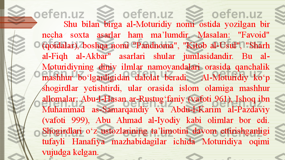 Shu  bilan  birga  al-Moturidiy  nomi  ostida  yozilgan  bir 
necha  soxta  asarlar  ham  ma’lumdir.  Masalan:  "Favoid" 
(qoidalar),  boshqa  nomi  "Pandnoma",  "Kitob  al-Usul",  "Sharh 
al-Fiqh  al-Akbar"  asarlari  shular  jumlasidandir.  Bu  al-
Moturidiyning  diniy  ilmlar  namoyandalari  orasida  qanchalik 
mashhur  bo‘lganligidan  dalolat   beradi. Al-Moturidiy  ko‘p 
shogirdlar  yetishtirdi,  ular  orasida  islom  olamiga  mashhur 
allomalar: Abu-l-Hasan  ar-Rustug‘faniy  (vafoti  961),  Ishoq  ibn 
Muhammad  as-Samarqandiy  va  Abdu-l-Karim  al-Pazdaviy 
(vafoti  999),  Abu  Ahmad  al-Iyodiy  kabi  olimlar  bor  edi. 
Shogirdlari  o‘z  ustozlarining  ta’limotini  davom  ettirishganligi 
tufayli  Hanafiya  mazhabidagilar  ichida  Moturidiya  oqimi 
vujudga kelgan.              