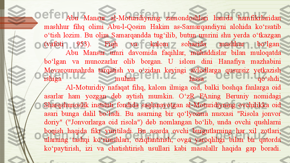 Abu  Mansur  al-Moturidiyning  zamondoshlari  hamda  hamfikrlaridan 
mashhur  fihq  olimi  Abu-l-Qosim  Hakim  as-Samarqandiyni  alohida  ko‘rsatib 
o‘tish  lozim.  Bu  olim  Samarqandda  tug‘ilib,  butun  umrini  shu  yerda  o‘tkazgan 
(vafoti  953).  Fiqh  va  kalom  sohasida  mashhur  bo‘lgan.
Abu  Mansur  umri  davomida  faqihlar,  muhaddislar  bilan  muloqatda 
bo‘lgan  va  munozarlar  olib  borgan.  U  islom  dini  Hanafiya  mazhabini 
Movarounnahrda  tarqatish  va  o‘zidan  keyingi  avlodlarga  qusursiz  yetkazish 
ishiga  muhim  hissa  qo‘shdi.
Al-Moturidiy  nafaqat  fihq,  kalom  ilmiga  oid,  balki  boshqa  fanlarga  oid 
asarlar  ham  yozgan  deb  aytish  mumkin.  O‘zR  FAning  Beruniy  nomidagi 
Sharqshunoslik  instituti  fondida  saqlanayotgan  al-Moturidiyning  ovchilikka  oid 
asari  bunga  dalil  bo‘ladi.  Bu  asarning  bir  qo‘lyozma  nusxasi  "Risola  jonvor 
doriy"  ("Jonvorlarga  oid  risola")  deb  nomlangan  bo‘lib,  unda  ovchi  qushlarni 
boqish  haqida  fikr  yuritiladi.  Bu  asarda  ovchi  burgutlarning  har  xil  zotlari, 
ularning  tashqi  ko‘rinishlari,  oziqlantirish,  ovga  yaroqliligi  bilan  bir  qatorda 
ko‘paytirish,  izi  va  chatishtirish  usullari  kabi  masalallr  haqida  gap  boradi.              