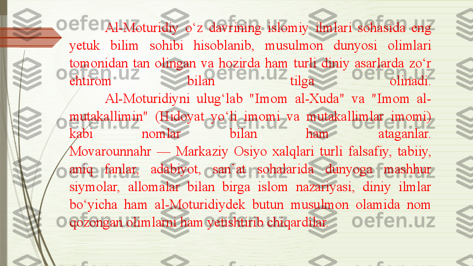 Al-Moturidiy  o‘z  davrining  islomiy  ilmlari  sohasida  eng 
yetuk  bilim  sohibi  hisoblanib,  musulmon  dunyosi  olimlari 
tomonidan  tan  olingan  va  hozirda  ham  turli  diniy  asarlarda  zo‘r 
ehtirom  bilan  tilga  olinadi.
Al-Moturidiyni  ulug‘lab  "Imom  al-Xuda"  va  "Imom  al-
mutakallimin"  (Hidoyat  yo‘li  imomi  va  mutakallimlar  imomi) 
kabi  nomlar  bilan  ham  ataganlar.
Movarounnahr  —  Markaziy  Osiyo  xalqlari  turli  falsafiy,  tabiiy, 
aniq  fanlar,  adabiyot,  san’at  sohalarida  dunyoga  mashhur 
siymolar,  allomalar  bilan  birga  islom  nazariyasi,  diniy  ilmlar 
bo‘yicha  ham  al-Moturidiydek  butun  musulmon  olamida  nom 
qozongan olimlarni ham yetishtirib chiqardilar.              