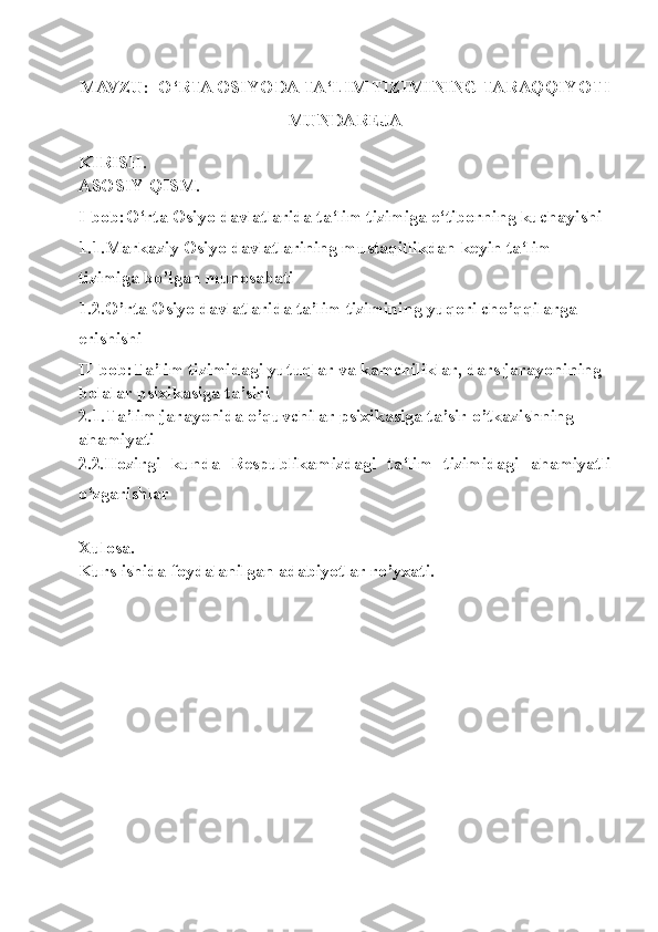 MAVZU:     O‘RTA OSIYODA TA‘LIM TIZIMINING TARAQQIYOTI
MUNDA REJA 
KIRISH .
ASOSIY QISM.
I-bob: O‘rta Osiyo davlatlarida ta‘lim tizimiga e‘tiborning kuchayishi
1.1 .Markaziy Osiyo davlatlarining mustaqillikdan keyin ta‘lim 
tizimiga bo’lgan munosabati
1.2.O’rta Osiyo davlatlarida ta’lim tizimining yuqori cho’qqilarga 
erishishi
II-bob:Ta’lim tizimidagi yutuqlar va kamchiliklar, dars jarayonining 
bolalar psixikasiga ta’siri
2.1.Ta’lim jarayonida o’quvchilar psixikasiga ta’sir o’tkazishning 
ahamiyati
2.2 . Hozirgi   kunda   Respublikamizdagi   ta‘lim   tizimidagi   ahamiyatli
o‘zgarishlar
Xulosa.
Kurs ishida foydalanilgan adabiyotlar ro’yxati. 