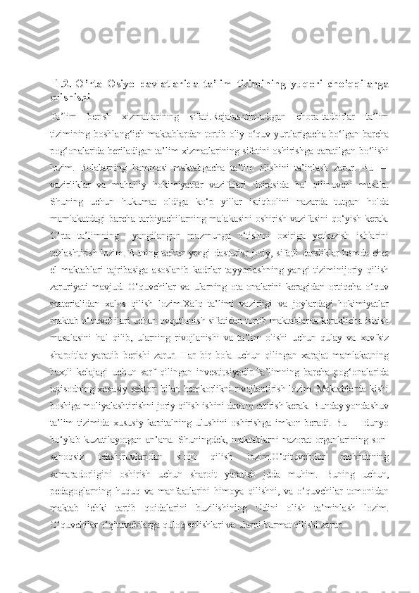             
  1.2.   O’rta   Osiyo   davlatlarida   ta’lim   tizimining   yuqori   cho’qqilarga
erishishi
Ta’lim   berish   xizmatlarining   sifati.Rejalashtiriladigan   chora-tadbirlar   ta’lim
tizimining boshlang‘ich maktablardan tortib oliy o‘quv yurtlarigacha bo‘lgan barcha
pog‘onalarida beriladigan ta’lim xizmatlarining sifatini oshirishga qaratilgan bo‘lishi
lozim.   Bolalarning   hammasi   maktabgacha   ta’lim   olishini   ta’inlash   zarur.   Bu   —
vazirliklar   va   mahalliy   hokimiyatlar   vazifalari   doirasida   hal   qilinuvchi   masala.
Shuning   uchun   hukumat   oldiga   ko‘p   yillar   istiqbolini   nazarda   tutgan   holda
mamlakatdagi  barcha tarbiyachilarning malakasini  oshirish vazifasini  qo‘yish kerak.
O‘rta   ta’limning     yangilangan   mazmunga   o‘tishini   oxiriga   yetkazish   ishlarini
tezlashtirish lozim. Buning uchun yangi dasturlar joriy, sifatli darsliklar hamda chet
el   maktablari   tajribasiga   asoslanib   kadrlar   tayyorlashning   yangi   tiziminijoriy   qilish
zaruriyati   mavjud.   O‘quvchilar   va   ularning   ota-onalarini   keragidan   ortiqcha   o‘quv
materialidan   xalos   qilish   lozim.Xalq   ta’limi   vazirligi   va   joylardagi   hokimiyatlar
maktab o‘quvchilari uchun ovqatlanish sifatidan tortib maktablarda keraklicha isitish
masalasini   hal   qilib,   ularning   rivojlanishi   va   ta’lim   olishi   uchun   qulay   va   xavfsiz
sharoitlar   yaratib   berishi   zarur.   Har   bir   bola   uchun   qilingan   xarajat   mamlakatning
baxtli   kelajagi   uchun   sarf   qilingan   investitsiyadir.Ta’limning   barcha   pog‘onalarida
iqtisodning xususiy sektori bilan hamkorlikni rivojlantirish lozim. Maktablarda kishi
boshiga moliyalashtirishni joriy qilish ishini davom ettirish kerak. Bunday yondashuv
ta’lim   tizimida   xususiy   kapitalning   ulushini   oshirishga   imkon   beradi.   Bu   —   dunyo
bo‘ylab   kuzatilayotgan   an’ana.   Shuningdek,   maktablarni   nazorat   organlarining   son-
sanoqsiz   tekshiruvlaridan   soqit   qilish   lozim.O‘qituvchilar   mehnatining
samaradorligini   oshirish   uchun   sharoit   yaratish   juda   muhim.   Buning   uchun,
pedagoglarning   huquq   va   manfaatlarini   himoya   qilishni,   va   o‘quvchilar   tomonidan
maktab   ichki   tartib   qoidalarini   buzilishining   oldini   olish   ta’minlash   lozim.
O‘quvchilar o‘qituvchilarga quloq solishlari va ularni hurmat qilishi zarur. 