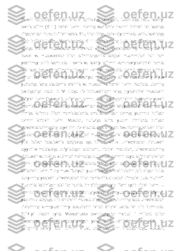 Yaxshi   natijalarga   erishgan   chet   el   tajribasiga   asoslanib,   fuqarolarga   bepul   kasbiy-
texnik   ta’lim   (KTT)   berish   lozim.   Bizning   vazifamiz   insonni   birinchi   ish   kasbiga
o‘rgatishdan iborat bo‘lishi kerak. Shu bilan birga, iqtisodiyotimizda ushbu kasblarga
talab   bo‘lishi   lozim.   Mamlakatimiz   KTT   talabalarining   juda   kam   qismigina   ikki
kasbga   o‘qitish   muassasalarida   o‘qishadi   xolos.   Universitetlarning   moddiy-texnik
bazasi   va   mutaxassislar   bilan   ta’minlanganlik   darajasi   muammolari   hali   ham
yechilmay   qolib   ketmoqda.   Texnik   va   kasbiy   ta’limni   zamonaviylashtirish   hamda
ikki   kasb   beruvchi   ta’limning   hissasini   oshirish   maqsadida   tizimli   choralar   ko‘rish
uchun   kechiktirib   bo‘lmaydigan   zaruriyat   mavjud.Oliy   ta’lim   sohasida   oliy   o‘quv
yurtlariga   keng   akademik   erkinlik   va   mustaqillik   berish   lozim.   Natijada   ularning
javobgarligi   ortadi.   OTM   oldiga   o‘z   bitiruvchilarni   ishga   joylashtirish   masalasini
qo‘yish   lozim   (bu   vazifa   qo‘yilgan,   ammo   u   qanday   bajarilishini   barchamiz   yaxshi
bilamiz).Oliy ta’lim vazirligi sovet davridan davom etib kelayotgan ta’lim tizimining
o‘rniga   ko‘proq   G‘arb   mamlakatlarida   amalda   bo‘lgan   tizimga   yaqinroq   bo‘lgan
tizimni   kiritishi   lozim.   Masalan,   nufuziga   ko‘ra   yuqori   o‘rinlarda   bo‘lgan
universitetlarimizning qaysi biri o‘z shtatida chet ellik professorlarning ishlashi bilan
maqtana   oladi?   Bunda   til   o‘qituvchilari   mustasno,   chunki   ularda   odatda   magistrlik
yoki   ba’zan   bakalavrlik   darajasiga   ega   bo‘ladi   xolos.   Universitetlar   o‘qituvchi
tayyorlov   malakasiga   qo‘yiladigan   talablarni,   o‘qitish   metodlari,   universitetlarning
o‘qituvchi va boshqa xodimlari mehnatiga pul to‘lash tizimini qayta ko‘rib chiqishlari
lozim.   Shuningdek,   vazirlik   universitetlarda   ta’lim   sifati   darajasiga   bo‘lgan   talabni
ko‘tarishi lozim. “Eng muvaffaqiyatli yuqori lavozim boshliqlarini jalb qilgan holda
dunyoning yetakchi  universitetlari bilan hamkorlik aloqalari o‘rnatish juda muhim”.
Yuqorida   keltirilgan   takliflar   haqida   bir   e’tiborga   loyiq   fikrni   aytib   o‘tish   lozim.   U
ham bo‘lsa sun’iy ong (intellekt) texnologiyasidir. Kompyuter tadqiqotlarini keyingi,
yuqoriroq darajaga olib chiqishni maqsad qilgan holda jahonning katta universitetlari
o‘zlarining   kompyuter   ilmiy   dasturlarini   ishlab   chiqish   ustida   ish   olib   bormoqda:
2018-yil   oktabr   oyida   Massachusets   texnologiyalar   instituti   1   millard   dollar
investitsiya   sarflanishi   rejalashtirilgan   yangi   kollej   ochilishini   e’lon   qildi.   Bu
kollejning   asosiy   farqli   tomoni   shuki,   unda   ikki   tilni   biladiganlarga,   xususan, 