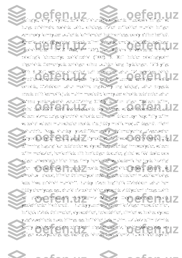 biologiya,   kimyo,   siyosat,   tarix   va   tilshunoslik   sohalarida   mutaxassis   bo‘lgan   va
bunga   qo‘shimcha   ravishda   ushbu   sohalarga   o‘zlari   qo‘llashlari   mumkin   bo‘lgan
zamonaviy kompyuter usullarida ko‘nikmalari bor insonlarga asosiy e’tibor beriladi.
Amerika   psixologiyasining   maktab   ta'limi   sohasida   amaliy   jihatlarini   egallagan
"kashshoflardan"   biri.   S.   Hall (1844-1924),   Jon   Xopkins   universitetida   birinchi
psixologik   laboratoriya   tashkilotchisi   (1883).   S.   Xoll   bolalar   psixologiyasini
o'rganishda   Germaniyada   tanishgan   so'roq   usulidan   keng   foydalangan.   1915   yilga
kelib   S.   Xoll   va   uning   shogirdlari   turli   tadqiqotlar   uchun   194   ta   anketa   ishlab
chiqdilar   va   ulardan   muvaffaqiyatli   foydalanishdi.   Yuqorida   keltirilgan   misollar
asnosida,   O‘zbekiston   uchun   mashina   ongi/sun’iy   ong   kelajagi,   uchun   poygada
orqada qolib ketmaslik juda muhim masaladir; kompyuter sohasida tadqiqotlar uchun
ko‘proq   yordam   berish   zarur.O‘zining   2016-yilda   e’lon   qilgan   “Xalqaro   ta’lim,
global   tushunish”   nomli   izoh-maqolasida   oliy   ta’limga   xalqaro   mavqe   berish,   uni
xalqaro xizmat  turiga aylantirish sohasida  atoqli  olim  doktor  Jeyn Nayt  “oliy ta’lim
va  tashqi   xalqaro   munosabatlar   orasida   o‘ta   jiddiy   moslik   mavjud”  degandi.   Fikrini
tushuntirib,   Nayt   shunday   yozadi:’’Zamonaviy   diplomatiyaning   o‘zgaruvchan
dunyosida   oliy   ta’lim   juda   katta   rol   o‘ynashi   va   o‘z   hissasini   qo‘shish   kerak.   Oliy
ta’limning bugungi kun tadqiqotlar va siyosat tarmoqlaridagi innovatsiyalar, xalqaro
ta’lim markazlari, hamkorlikda olib boriladigan dasturlar, global va ikki davlat asos
solgan   universitetlar   bilan   birga   ilmiy   hamkorligi   va   akademik   har   joyda   hozirligi
bilan   mamlakatlar   va   mintaqalar   orasida   bilimlar   ishlab   chiqish,   tarqatish   va
almashuv - qisqasi, bilimlar diplomatiyasi orqali xalqaro aloqalarni mustahkamlashga
katta   hissa   qo‘shishi   mumkin’’.   Bunday   o‘zaro   bog‘liqlik   O‘zbekiston   uchun   ham
jiddiy ahamiyatga ega, chunki o‘z tashqi ishlar siyosatida ziddiyatlarni o‘rtaga tushib
hal   qilishga   intiladigan   mamlakatimiz   Markaziy   Osiyo   davlatlari   orasida
yetakchilardan hisoblanadi.     Bunday yuqori cho‘qqilarni ko‘zlagan maqsadlar bilan,
bo‘lajak o‘zbek diplomatlari, siyosatchilari, iqtisodchilari, olimlari va boshqa siyosat
yurg‘izuvchilarda puxta bilimga ega bo‘lishlari juda muhim.   Uzluksiz ta'lim tizimida
xorijiy   davlatlarning   ilg'or   tajribalarini   o'rganar   ekanmiz,   har   bir   davlat   o'ziga   xos
bo'lgan   xususiyatlariga   ega   ekanligiga   ishonch   hosil   qilamiz.   Bu   xosliklar   qaysidir 