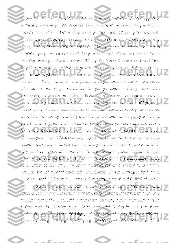 dolzarb   bo lib   qoldi.ʻ   O‘quv   dasturlarini   ishlab   chiqish   loyihalari   Kadrlar   tayyorlash
milliy dasturini amalga oshirish va ikki bosqichli oliy ta’lim tizimini joriy etish bilan
bevosita   bog‘liqligi   tufayli   alohida   ahamiyat   kasb   etdi.   O‘tgan   yillar   davomida
ko‘plab   Tempus   loyihalari   asosan   magistratura   bosqichida   muhandislik,   amaliy
fanlar,   o‘qituvchilar   malakasini   oshirish,   ijtimoiy   fanlar,   menejment   va   biznes
bo‘yicha   yangi   mutaxassisliklarni   joriy   etish   orqali   o‘quv   dasturlarini   ishlab
chiqishga qaratilgan. Bundan tashqari, 2011-yildan buyon O‘zbekiston  Respublikasi
Oliy O'rta Maxsus Ta’lim Vazirligi vakillari Tempus loyihalarida   faol ishtirok etib,
9ta   Tempus   loyihasini   amalga   oshirishda   to‘liq   huquqli   hamkor   sifatida   ishtirok
etishdi.       Yangi   dasturlar   energetika,   aviatsiya,   avtomobilsozlik,   oziq-ovqat,
to qimachilik   va   kimyo   sohalarida   faoliyat   yurituvchi   mahalliy   korxonalar,	
ʻ
shuningdek,   turli   soha   vazirliklari,   Savdo-sanoat   palatasi   va   boshqa   nodavlat
tashkilotlarning   bevosita   ishtiroki   orqali   mahalliy   mehnat   bozori   ehtiyojlariga
moslashtirildi.   Bir qator vazirliklar, korxonalar, turli davlat va xususiy tuzilmalar va
tashkilotlar Tempus loyihalari bo‘yicha o‘qitilgan bitiruvchilarni ishga joylashtirishga
qiziqish   bildirishdi   va   bu   oziq-ovqat   xavfsizligi,   suv   va   yer   resurslarini   boshqarish,
AKT,   va   boshqalar   ortdi.   Tempus   loyihalari   doirasida   tashkil   etilgan   ko plab   o quv	
ʻ ʻ
laboratoriyalari   ham   O zbekistondagi   loyiha   hamkorlari   konsorsiumlari   tarkibiga	
ʻ
kiruvchi   korxonalar   mutaxassislarining   kasbiy   mahoratini   oshirishga   xizmat   qildi.
Oliy   va   o‘rta   maxsus   ta’lim   vazirligi   Tempus   dasturining   uzoq   muddatli   faoliyati
(1994   yildan   beri)   va   ko‘plab   oliy   ta’lim   muassasalarining   (mamlakatning   barcha
hududlaridan   55   dan   ortiq   oliy   ta’lim   muassasalari)   keng   ishtiroki   tufayli   milliy
darajada   sezilarli   ta’sirini   qayd   etdi.   Shu   davrda   faoliyat   ko rsatgan   jami   64   ta	
ʻ
OTMdan,   ya ni   O zbekistonda   Tempus   dasturining   qamrovi   qariyb   86%   ni   tashkil	
ʼ ʻ
etdi.       Tempus   loyihalari   mamlakatning   turli   mintaqalaridagi   OTMlar   uchun   katta
foyda keltirdi, chunki ular sababli OTMlar ko plab Yevropa universitetlari bilan uzoq	
ʻ
muddatli   hamkorlik   aloqalarini   o rnatishdan   tashqari,   butun   mamlakat   bo ylab	
ʻ ʻ
boshqa   mahalliy   OTMlar   bilan   o zaro   aloqalarini   kuchaytirdi.   Dastur   sifatni
ʻ
ta'minlash   tizimlarini   ishlab   chiqishga,   Boloniya   jarayoni   tamoyillari   va   tartiblarini
o'quv   dasturlariga   kiritishga   hamda   yangi   tashabbuslarni   ishlab   chiqish   va   OTM 