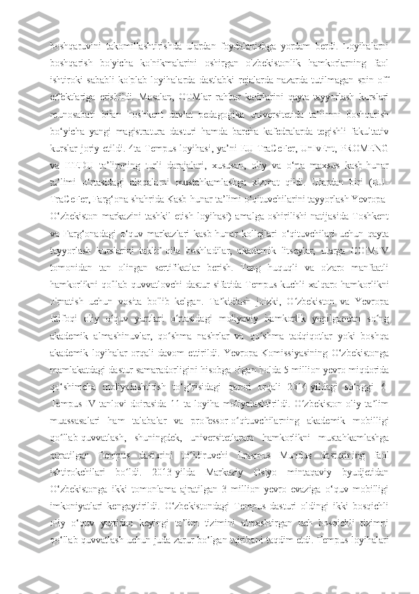 boshqaruvini   takomillashtirishda   ulardan   foydalanishga   yordam   berdi.   Loyihalarni
boshqarish   bo'yicha   ko'nikmalarini   oshirgan   o'zbekistonlik   hamkorlarning   faol
ishtiroki   sababli   ko'plab   loyihalarda   dastlabki   rejalarda   nazarda   tutilmagan   spin-off
effektlariga   erishildi.   Masalan,   OTMlar   rahbar   kadrlarini   qayta   tayyorlash   kurslari
munosabati   bilan   Toshkent   davlat   pedagogika   universitetida   ta’limni   boshqarish
bo‘yicha   yangi   magistratura   dasturi   hamda   barcha   kafedralarda   tegishli   fakultativ
kurslar  joriy  etildi. 4ta  Tempus  loyihasi,  ya’ni   EU-TraCeFer,  UnIvEnt, PROMENG
va   ITEDU   ta’limning   turli   darajalari,   xususan,   oliy   va   o‘rta   maxsus   kasb-hunar
ta’limi   o‘rtasidagi   aloqalarni   mustahkamlashga   xizmat   qildi.   Ulardan   biri   (EU-
TraCeFer, Farg‘ona shahrida Kasb-hunar ta’limi o‘qituvchilarini tayyorlash Yevropa-
O‘zbekiston   markazini   tashkil   etish   loyihasi)   amalga   oshirilishi   natijasida   Toshkent
va   Farg‘onadagi   o‘quv   markazlari   kasb-hunar   kollejlari   o‘qituvchilari   uchun   qayta
tayyorlash   kurslarini   taklif   qila   boshladilar,   akademik   litseylar,   ularga   OO'MTV
tomonidan   tan   olingan   sertifikatlar   berish.   Teng   huquqli   va   o'zaro   manfaatli
hamkorlikni qo'llab-quvvatlovchi dastur sifatida Tempus kuchli xalqaro hamkorlikni
o'rnatish   uchun   vosita   bo'lib   kelgan.   Ta kidlash   joizki,   O zbekiston   va   Yevropaʼ ʻ
Ittifoqi   oliy   o quv   yurtlari   o rtasidagi   moliyaviy   hamkorlik   yopilgandan   so ng	
ʻ ʻ ʻ
akademik   almashinuvlar,   qo shma   nashrlar   va   qo shma   tadqiqotlar   yoki   boshqa	
ʻ ʻ
akademik   loyihalar   orqali   davom   ettirildi.   Yevropa   Komissiyasining   O‘zbekistonga
mamlakatdagi dastur samaradorligini hisobga olgan holda 5 million yevro miqdorida
qo‘shimcha   moliyalashtirish   to‘g‘risidagi   qarori   orqali   2014-yildagi   so‘nggi   6-
Tempus   IV   tanlovi   doirasida   11   ta   loyiha   moliyalashtirildi.   O zbekiston   oliy   ta lim	
ʻ ʼ
muassasalari   ham   talabalar   va   professor-o qituvchilarning   akademik   mobilligi	
ʻ
qo llab-quvvatlash,   shuningdek,   universitetlararo   hamkorlikni   mustahkamlashga	
ʻ
qaratilgan   Tempus   dasturini   to ldiruvchi   Erasmus   Mundus   dasturining   faol	
ʻ
ishtirokchilari   bo ldi.   2013-yilda   Markaziy   Osiyo   mintaqaviy   byudjetidan	
ʻ
O‘zbekistonga   ikki   tomonlama   ajratilgan   3   million   yevro   evaziga   o‘quv   mobilligi
imkoniyatlari   kengaytirildi.   O‘zbekistondagi   Tempus   dasturi   oldingi   ikki   bosqichli
oliy   o‘quv   yurtidan   keyingi   ta’lim   tizimini   almashtirgan   uch   bosqichli   tizimni
qo‘llab-quvvatlash uchun juda zarur bo‘lgan tajribani taqdim etdi. Tempus loyihalari 