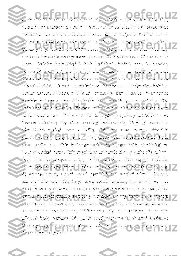 va ularning ishtirokchilari  ushbu qarorni qabul  qilishda ma'lum yordam  ko'rsatdilar,
bu esa Boloniya jarayoniga o'tishni ko'rsatdi. Bundan tashqari, 2013-yil avgust oyida
Toshkentda   doktorantura   dasturlarini   ishlab   chiqish   bo‘yicha   Yevropa   Ittifoqi
tajribasiga   bag‘ishlangan   ikkita   seminar   bo‘lib   o‘tdi.     Tempus   loyihalari   nafaqat
Markaziy Osiyo davlatlari, balki O‘zbekiston va MDH hamkor davlatlari o‘rtasidagi
hamkorlikni mustahkamlashga xizmat qilmoqda. 2008-yildan buyon O‘zbekiston bir
qancha   davlatlar   ishtirokidagi   ko‘plab   loyihalarda   ishtirok   etmoqda:   masalan,
Tempus   IV   dasturi   bo‘yicha   30   ta   loyihadan   20   tasi   ko‘p   mamlakatli   bo‘lib,   unda
O‘zbekistonning   46   ta   oliy   ta’lim   muassasalari   va   10   ta   hamkorning   150   dan   ortiq
universitetlari   ishtirok   etadi.   mamlakatlar   va   22   Yevropa   Ittifoqiga   a'zo   davlatlar.
Bundan   tashqari,   O‘zbekiston   OTMlari   Tempus   loyihalari   doirasida   olingan   tajriba
mamlakatda  Erasmus+  dasturining  boshlanishida  muvaffaqiyat   omili  bo‘ldi   va  ICM
loyihalarini   yo‘lga   qo‘yish   va   Yevropa   Ittifoqi   universitetlari   bilan   ikki   tomonlama
hamkorlik uchun asos bo‘lib xizmat qildi. 2019-yilning noyabr oyida O‘zbekiston va
Yevropa   Ittifoqining   oliy   ta’lim   sohasidagi   hamkorligining   25   yilligi   munosabati
bilan   O‘zbekistondagi   Erasmus+   Milliy   ofisi   Tempus   va   Erasmus+   dasturlari
yutuqlari va ularning oliy ta’lim tizimi rivojiga ta’siri haqidagi ma’lumotlardan iborat
plakat   taqdim   etdi.   Plakatda   infografikadan   foydalangan   holda   o‘tmishdagi   va
bugungi   kundagi   barcha   faoliyat   yo‘nalishlari   hamda   2030   yilgacha   oliy   ta’limni
rivojlantirish   konsepsiyasini   amalga   oshirish   nuqtai   nazaridan   keyingi   istiqbollar
ko‘rsatilgan.   Huquqiy   manbalar   SSSR   markaziy   hukumatining   O rta   Osiyodagiʻ
siyosatining   huquqiy   asosini   tashkil   etgan   hukumat   qarorlari   bilan   ifodalanadi.
Statistik   ma'lumotlar   O'rta   Osiyo   Sovet   respublikalaridagi   boshlang'ich   va   o'rta
maktablar va oliy o'quv yurtlari soni, o'quvchilar va talabalar soni, shuningdek, ushbu
mintaqada   faoliyat   ko'rsatayotgan   ilmiy   markazlar   va   ilmiy   xodimlar   soni   bo'yicha
taqdim   etiladi.   Shunday   qilib,   maqola   O'rta   Osiyoning   har   bir   Sovet   respublikasida
fan   va   ta'limni   rivojlantirishda   RSFSRning   asosiy   rolini   ko'rsatadi.   Shuni   ham
ta’kidlash   joizki,   Markaziy   Osiyoda   fan   va   ta’limning   rivojlanish   tarixi   Rossiya   va
Markaziy   Osiyo   mamlakatlari   o‘rtasida   ko‘p   asrlik   madaniy-gumanitar   sohadagi
almashinuvlar natijasidir 