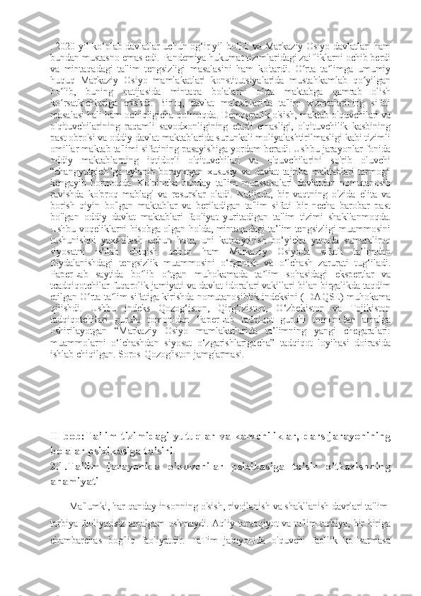 .   2020-yil ko‘plab davlatlar uchun og‘ir yil bo‘ldi va Markaziy Osiyo davlatlari ham
bundan mustasno emas edi. Pandemiya hukumat tizimlaridagi zaifliklarni ochib berdi
va   mintaqadagi   ta'lim   tengsizligi   masalasini   ham   ko'tardi.   O rta   ta limga   umumiyʻ ʼ
huquq   Markaziy   Osiyo   mamlakatlari   konstitutsiyalarida   mustahkamlab   qo yilgan	
ʻ
bo lib,   buning   natijasida   mintaqa   bolalarni   o rta   maktabga   qamrab   olish	
ʻ ʻ
ko rsatkichlariga   erishdi.   Biroq,   davlat   maktablarida   ta'lim   xizmatlarining   sifati
ʻ
masalasi hali ham ochiqligicha qolmoqda.   Demografik o'sish, maktab o'quvchilari va
o'qituvchilarining   raqamli   savodxonligining   etarli   emasligi,   o'qituvchilik   kasbining
past obro'si va oddiy davlat maktablarida surunkali moliyalashtirilmasligi kabi tizimli
omillar maktab ta'limi sifatining pasayishiga yordam beradi. Ushbu jarayonlar fonida
oddiy   maktablarning   iqtidorli   o'qituvchilari   va   o'quvchilarini   so'rib   oluvchi
“changyutgich”ga   aylanib   borayotgan   xususiy   va   davlat   tajriba   maktablari   tarmog'i
kengayib   bormoqda.   Ko'pincha   bunday   ta'lim   muassasalari   davlatdan   nomutanosib
ravishda   ko'proq   mablag'   va   resurslar   oladi.   Natijada,   bir   vaqtning   o'zida   elita   va
borish   qiyin   bo'lgan   maktablar   va   beriladigan   ta'lim   sifati   bir   necha   barobar   past
bo'lgan   oddiy   davlat   maktablari   faoliyat   yuritadigan   ta'lim   tizimi   shakllanmoqda.
Ushbu voqeliklarni hisobga olgan holda, mintaqadagi ta’lim tengsizligi muammosini
tushunishni   yaxshilash   uchun   ham,   uni   kamaytirish   bo‘yicha   yanada   samaraliroq
siyosatni   ishlab   chiqish   uchun   ham   Markaziy   Osiyoda   sifatli   ta’limdan
foydalanishdagi   tengsizlik   muammosini   o‘rganish   va   o‘lchash   zarurati   tug‘iladi.
PaperLab   saytida   bo lib   o tgan   muhokamada   ta lim   sohasidagi   ekspertlar   va	
ʻ ʻ ʼ
tcadqiqotchilar fuqarolik jamiyati va davlat idoralari vakillari bilan birgalikda taqdim
etilgan O rta ta lim sifatiga kirishda nomutanosiblik indeksini (IDAQSE) muhokama	
ʻ ʼ
qilishdi.   Ushbu   indeks   Qozog‘iston,   Qirg‘iziston,   O‘zbekiston   va   Tojikiston
tadqiqotchilari   guruhi   tomonidan   PaperLab   tadqiqot   guruhi   tomonidan   amalga
oshirilayotgan   “Markaziy   Osiyo   mamlakatlarida   ta’limning   yangi   chegaralari:
muammolarni   o‘lchashdan   siyosat   o‘zgarishlarigacha”   tadqiqot   loyihasi   doirasida
ishlab chiqilgan. Soros-Qozog'iston jamg'armasi.
II-bob:Ta’lim tizimidagi yutuqlar va kamchiliklar,  dars jarayonining
bolalar psixikasiga ta’siri
2.1.Ta’lim   jarayonida   o’quvchilar   psixikasiga   ta’sir   o’tkazishning
ahamiyati
 
Ma'lumki, har qanday insonning o'sish, rivojlanish va shakllanish davrlari ta'lim-
tarbiya faoliyatisiz amalgam oshmaydi. Aqliy taraqqiyot  va ta'lim-tarbiya, bir-biriga
chambarchas   bog'liq   faoliyatdir.   TaTim   jarayonida   o'quvchi   faollik   koTsatmasa 